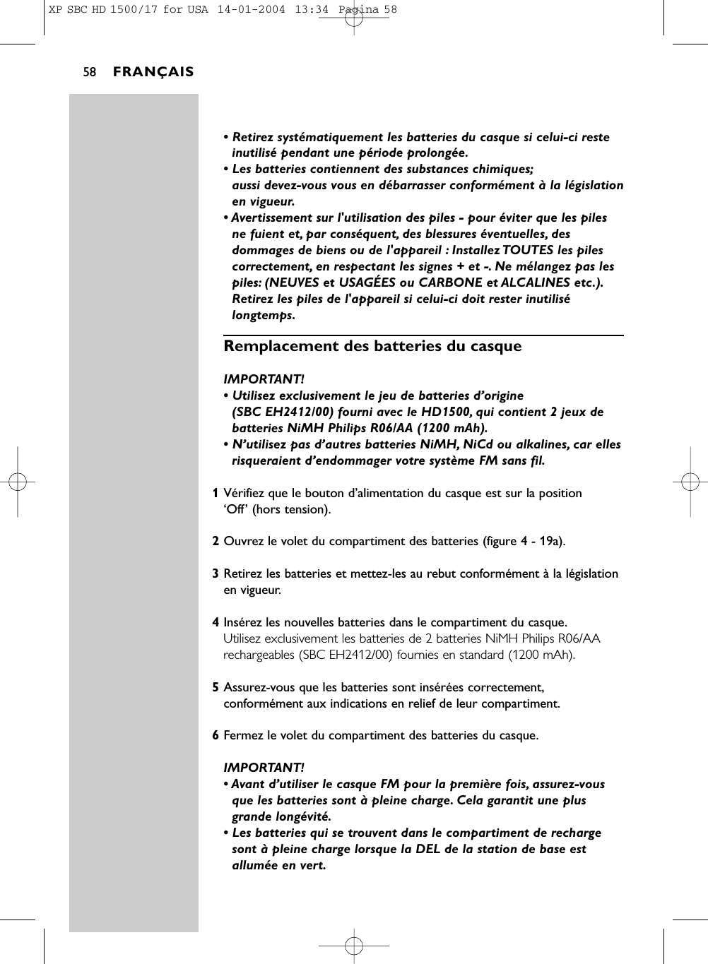 • Retirez systématiquement les batteries du casque si celui-ci resteinutilisé pendant une période prolongée.• Les batteries contiennent des substances chimiques;aussi devez-vous vous en débarrasser conformément à la législationen vigueur.• Avertissement sur l&apos;utilisation des piles - pour éviter que les pilesne fuient et, par conséquent, des blessures éventuelles, desdommages de biens ou de l&apos;appareil : Installez TOUTES les pilescorrectement, en respectant les signes + et -. Ne mélangez pas lespiles: (NEUVES et USAGÉES ou CARBONE et ALCALINES etc.).Retirez les piles de l&apos;appareil si celui-ci doit rester inutilisélongtemps.Remplacement des batteries du casqueIMPORTANT! • Utilisez exclusivement le jeu de batteries d’origine (SBC EH2412/00) fourni avec le HD1500, qui contient 2 jeux debatteries NiMH Philips R06/AA (1200 mAh).• N’utilisez pas d’autres batteries NiMH, NiCd ou alkalines, car ellesrisqueraient d’endommager votre système FM sans fil.1Vérifiez que le bouton d’alimentation du casque est sur la position ‘Off’ (hors tension).2Ouvrez le volet du compartiment des batteries (figure 4 - 19a).3Retirez les batteries et mettez-les au rebut conformément à la législationen vigueur.4Insérez les nouvelles batteries dans le compartiment du casque.Utilisez exclusivement les batteries de 2 batteries NiMH Philips R06/AArechargeables (SBC EH2412/00) fournies en standard (1200 mAh).5Assurez-vous que les batteries sont insérées correctement,conformément aux indications en relief de leur compartiment.6Fermez le volet du compartiment des batteries du casque.IMPORTANT! • Avant d’utiliser le casque FM pour la première fois, assurez-vousque les batteries sont à pleine charge. Cela garantit une plusgrande longévité.• Les batteries qui se trouvent dans le compartiment de rechargesont à pleine charge lorsque la DEL de la station de base estallumée en vert.FRANÇAIS58XP SBC HD 1500/17 for USA  14-01-2004  13:34  Pagina 58