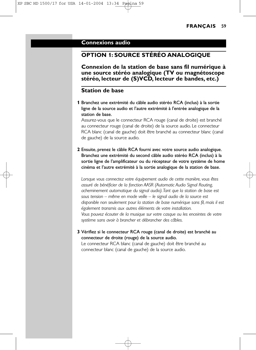 Connexions audioOPTION 1: SOURCE STÉRÉO ANALOGIQUE Connexion de la station de base sans fil numérique àune source stéréo analogique (TV ou magnétoscopestéréo, lecteur de (S)VCD, lecteur de bandes, etc.)Station de base1Branchez une extrémité du câble audio stéréo RCA (inclus) à la sortieligne de la source audio et l’autre extrémité à l&apos;entrée analogique de lastation de base.Assurez-vous que le connecteur RCA rouge (canal de droite) est branchéau connecteur rouge (canal de droite) de la source audio. Le connecteurRCA blanc (canal de gauche) doit être branché au connecteur blanc (canalde gauche) de la source audio.2Ensuite, prenez le câble RCA fourni avec votre source audio analogique.Branchez une extrémité du second câble audio stéréo RCA (inclus) à lasortie ligne de l’amplificateur ou du récepteur de votre système de homecinéma et l’autre extrémité à la sortie analogique de la station de base.Lorsque vous connectez votre équipement audio de cette manière, vous êtesassuré de bénéficier de la fonction AASR (Automatic Audio Signal Routing,acheminement automatique du signal audio).Tant que la station de base estsous tension – même en mode veille – le signal audio de la source estdisponible non seulement pour la station de base numérique sans fil, mais il estégalement transmis aux autres éléments de votre installation.Vous pouvez écouter de la musique sur votre casque ou les enceintes de votresystème sans avoir à brancher et débrancher des câbles.3Vérifiez si le connecteur RCA rouge (canal de droite) est branché auconnecteur de droite (rouge) de la source audio.Le connecteur RCA blanc (canal de gauche) doit être branché auconnecteur blanc (canal de gauche) de la source audio.FRANÇAIS 59XP SBC HD 1500/17 for USA  14-01-2004  13:34  Pagina 59