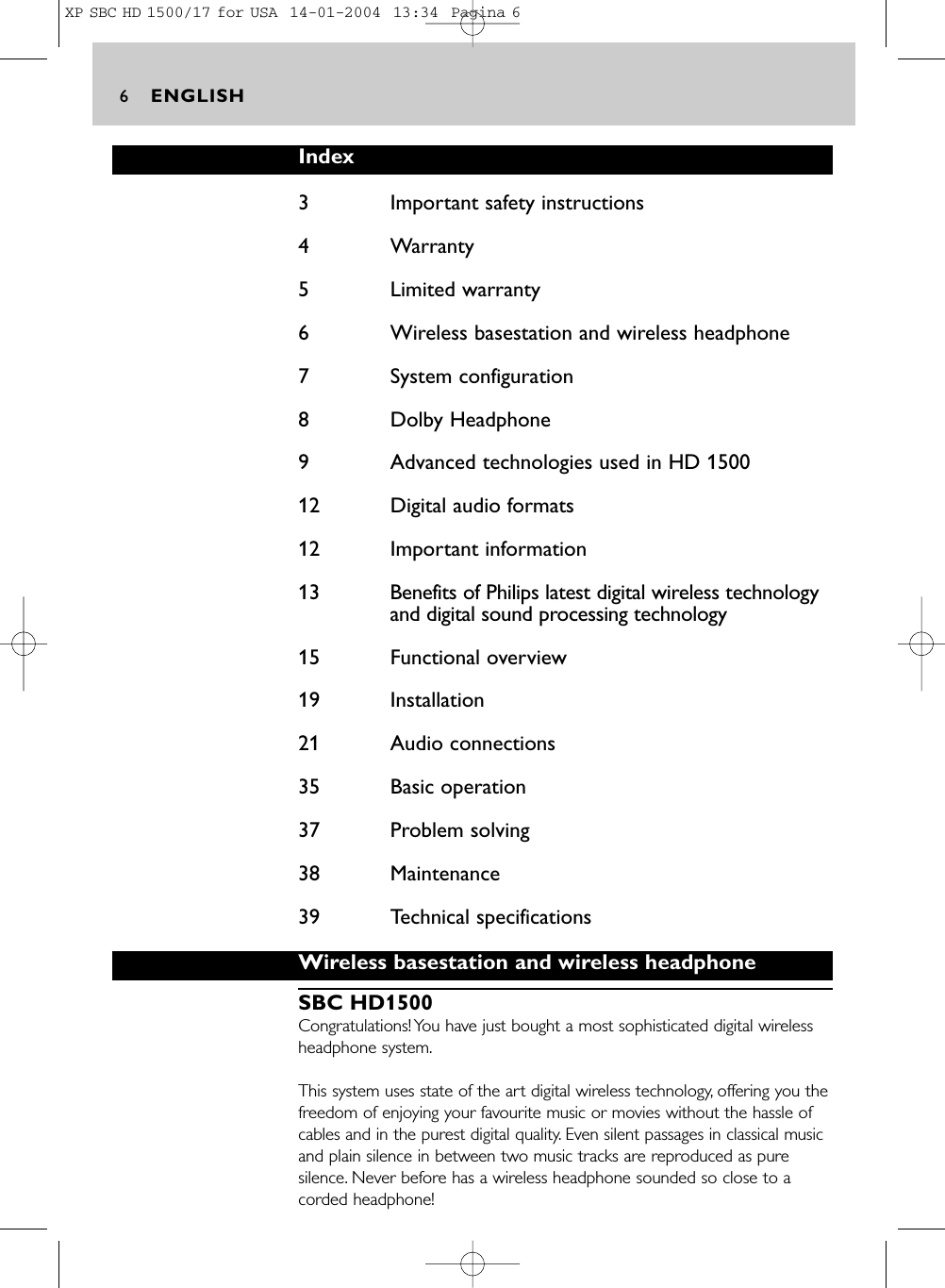 ENGLISH6Index3 Important safety instructions4 Warranty5 Limited warranty6 Wireless basestation and wireless headphone7 System configuration8 Dolby Headphone9 Advanced technologies used in HD 150012 Digital audio formats12 Important information13 Benefits of Philips latest digital wireless technologyand digital sound processing technology15 Functional overview19 Installation 21 Audio connections35 Basic operation37 Problem solving38 Maintenance39 Technical specificationsWireless basestation and wireless headphoneSBC HD1500Congratulations! You have just bought a most sophisticated digital wirelessheadphone system.This system uses state of the art digital wireless technology, offering you thefreedom of enjoying your favourite music or movies without the hassle ofcables and in the purest digital quality. Even silent passages in classical musicand plain silence in between two music tracks are reproduced as puresilence. Never before has a wireless headphone sounded so close to acorded headphone!XP SBC HD 1500/17 for USA  14-01-2004  13:34  Pagina 6