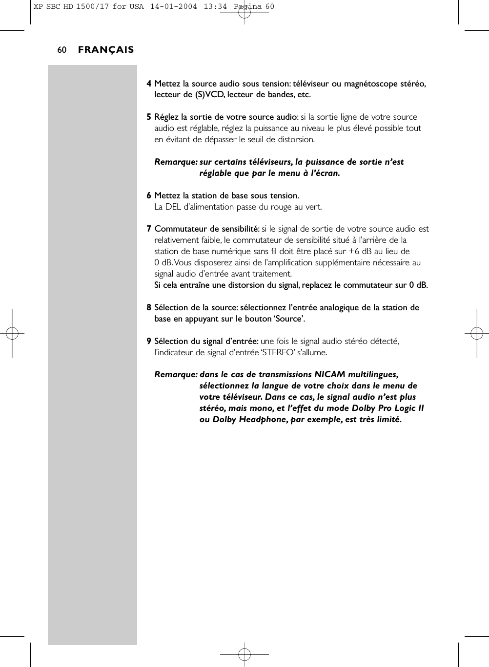 4Mettez la source audio sous tension: téléviseur ou magnétoscope stéréo,lecteur de (S)VCD, lecteur de bandes, etc.5Réglez la sortie de votre source audio: si la sortie ligne de votre sourceaudio est réglable, réglez la puissance au niveau le plus élevé possible touten évitant de dépasser le seuil de distorsion.Remarque: sur certains téléviseurs, la puissance de sortie n’estréglable que par le menu à l’écran.6Mettez la station de base sous tension.La DEL d’alimentation passe du rouge au vert.7Commutateur de sensibilité: si le signal de sortie de votre source audio estrelativement faible, le commutateur de sensibilité situé à l’arrière de lastation de base numérique sans fil doit être placé sur +6 dB au lieu de 0 dB.Vous disposerez ainsi de l’amplification supplémentaire nécessaire ausignal audio d’entrée avant traitement.Si cela entraîne une distorsion du signal, replacez le commutateur sur 0 dB.8Sélection de la source: sélectionnez l’entrée analogique de la station debase en appuyant sur le bouton ‘Source’.9Sélection du signal d’entrée: une fois le signal audio stéréo détecté,l’indicateur de signal d’entrée ‘STEREO’s’allume.Remarque: dans le cas de transmissions NICAM multilingues,sélectionnez la langue de votre choix dans le menu devotre téléviseur. Dans ce cas, le signal audio n’est plusstéréo, mais mono, et l’effet du mode Dolby Pro Logic IIou Dolby Headphone, par exemple, est très limité.FRANÇAIS60XP SBC HD 1500/17 for USA  14-01-2004  13:34  Pagina 60