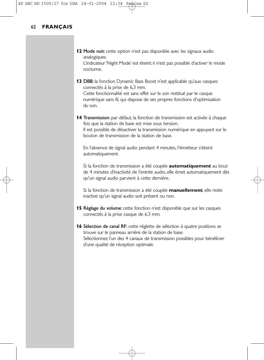 12 Mode nuit: cette option n’est pas disponible avec les signaux audioanalogiques.L’indicateur ‘Night Mode’est éteint: il n’est pas possible d’activer le modenocturne.13 DBB: la fonction Dynamic Bass Boost n’est applicable qu’aux casquesconnectés à la prise de 6,3 mm.Cette fonctionnalité est sans effet sur le son restitué par le casquenumérique sans fil, qui dispose de ses propres fonctions d&apos;optimisation du son.14 Transmission: par défaut, la fonction de transmission est activée à chaquefois que la station de base est mise sous tension.Il est possible de désactiver la transmission numérique en appuyant sur lebouton de transmission de la station de base.En l’absence de signal audio pendant 4 minutes, l&apos;émetteur s’éteintautomatiquement.Si la fonction de transmission a été coupée automatiquement au boutde 4 minutes d’inactivité de l’entrée audio, elle émet automatiquement dèsqu&apos;un signal audio parvient à cette dernière.Si la fonction de transmission a été coupée manuellement, elle resteinactive qu’un signal audio soit présent ou non.15 Réglage du volume: cette fonction n’est disponible que sur les casquesconnectés à la prise casque de 6,3 mm.16 Sélection de canal RF: cette réglette de sélection à quatre positions setrouve sur le panneau arrière de la station de base.Sélectionnez l’un des 4 canaux de transmission possibles pour bénéficierd’une qualité de réception optimale.FRANÇAIS62XP SBC HD 1500/17 for USA  14-01-2004  13:34  Pagina 62