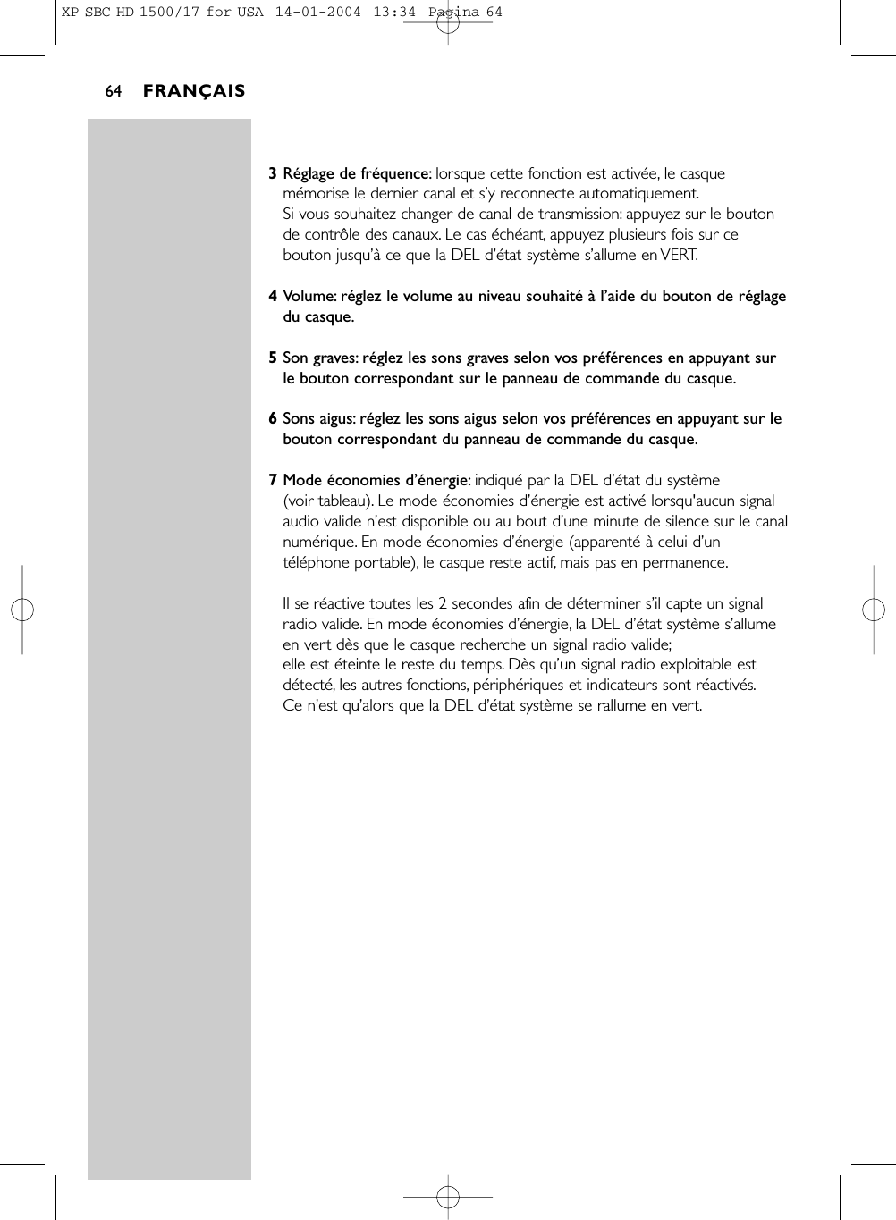 3Réglage de fréquence: lorsque cette fonction est activée, le casquemémorise le dernier canal et s’y reconnecte automatiquement.Si vous souhaitez changer de canal de transmission: appuyez sur le boutonde contrôle des canaux. Le cas échéant, appuyez plusieurs fois sur cebouton jusqu’à ce que la DEL d’état système s’allume en VERT.4Volume: réglez le volume au niveau souhaité à l’aide du bouton de réglagedu casque.5Son graves: réglez les sons graves selon vos préférences en appuyant surle bouton correspondant sur le panneau de commande du casque.6Sons aigus: réglez les sons aigus selon vos préférences en appuyant sur lebouton correspondant du panneau de commande du casque.7Mode économies d’énergie: indiqué par la DEL d’état du système (voir tableau). Le mode économies d’énergie est activé lorsqu&apos;aucun signalaudio valide n’est disponible ou au bout d’une minute de silence sur le canalnumérique. En mode économies d’énergie (apparenté à celui d’untéléphone portable), le casque reste actif, mais pas en permanence.Il se réactive toutes les 2 secondes afin de déterminer s’il capte un signalradio valide. En mode économies d’énergie, la DEL d’état système s’allumeen vert dès que le casque recherche un signal radio valide;elle est éteinte le reste du temps. Dès qu’un signal radio exploitable estdétecté, les autres fonctions, périphériques et indicateurs sont réactivés.Ce n’est qu’alors que la DEL d’état système se rallume en vert.FRANÇAIS64XP SBC HD 1500/17 for USA  14-01-2004  13:34  Pagina 64