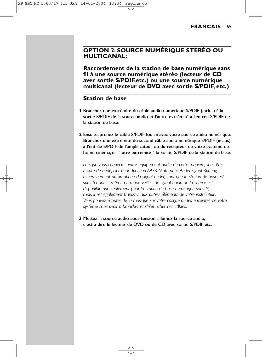 OPTION 2: SOURCE NUMÉRIQUE STÉRÉO OUMULTICANAL:Raccordement de la station de base numérique sansfil à une source numérique stéréo (lecteur de CDavec sortie S/PDIF,etc.) ou une source numériquemulticanal (lecteur de DVD avec sortie S/PDIF, etc.)Station de base1Branchez une extrémité du câble audio numérique S/PDIF (inclus) à lasortie S/PDIF de la source audio et l’autre extrémité à l&apos;entrée S/PDIF dela station de base.2Ensuite, prenez le câble S/PDIF fourni avec votre source audio numérique.Branchez une extrémité du second câble audio numérique S/PDIF (inclus)à l’entrée S/PDIF de l’amplificateur ou du récepteur de votre système dehome cinéma, et l’autre extrémité à la sortie S/PDIF de la station de base.Lorsque vous connectez votre équipement audio de cette manière, vous êtesassuré de bénéficier de la fonction AASR (Automatic Audio Signal Routing,acheminement automatique du signal audio).Tant que la station de base estsous tension – même en mode veille – le signal audio de la source estdisponible non seulement pour la station de base numérique sans fil,mais il est également transmis aux autres éléments de votre installation.Vous pouvez écouter de la musique sur votre casque ou les enceintes de votresystème sans avoir à brancher et débrancher des câbles.3Mettez la source audio sous tension: allumez la source audio,c’est-à-dire le lecteur de DVD ou de CD avec sortie S/PDIF, etc.FRANÇAIS 65XP SBC HD 1500/17 for USA  14-01-2004  13:34  Pagina 65