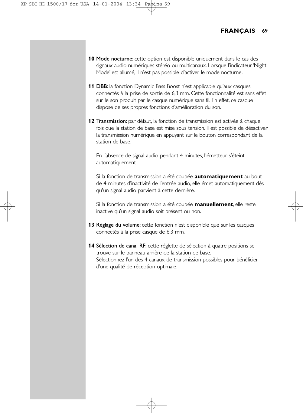 10 Mode nocturne: cette option est disponible uniquement dans le cas dessignaux audio numériques stéréo ou multicanaux. Lorsque l’indicateur ‘NightMode’est allumé, il n’est pas possible d’activer le mode nocturne.11 DBB: la fonction Dynamic Bass Boost n’est applicable qu’aux casquesconnectés à la prise de sortie de 6,3 mm. Cette fonctionnalité est sans effetsur le son produit par le casque numérique sans fil. En effet, ce casquedispose de ses propres fonctions d’amélioration du son.12 Transmission: par défaut, la fonction de transmission est activée à chaquefois que la station de base est mise sous tension. Il est possible de désactiverla transmission numérique en appuyant sur le bouton correspondant de lastation de base.En l’absence de signal audio pendant 4 minutes, l&apos;émetteur s’éteintautomatiquement.Si la fonction de transmission a été coupée automatiquement au boutde 4 minutes d’inactivité de l’entrée audio, elle émet automatiquement dèsqu&apos;un signal audio parvient à cette dernière.Si la fonction de transmission a été coupée manuellement, elle resteinactive qu’un signal audio soit présent ou non.13 Réglage du volume: cette fonction n’est disponible que sur les casquesconnectés à la prise casque de 6,3 mm.14 Sélection de canal RF: cette réglette de sélection à quatre positions setrouve sur le panneau arrière de la station de base.Sélectionnez l’un des 4 canaux de transmission possibles pour bénéficierd’une qualité de réception optimale.FRANÇAIS 69XP SBC HD 1500/17 for USA  14-01-2004  13:34  Pagina 69