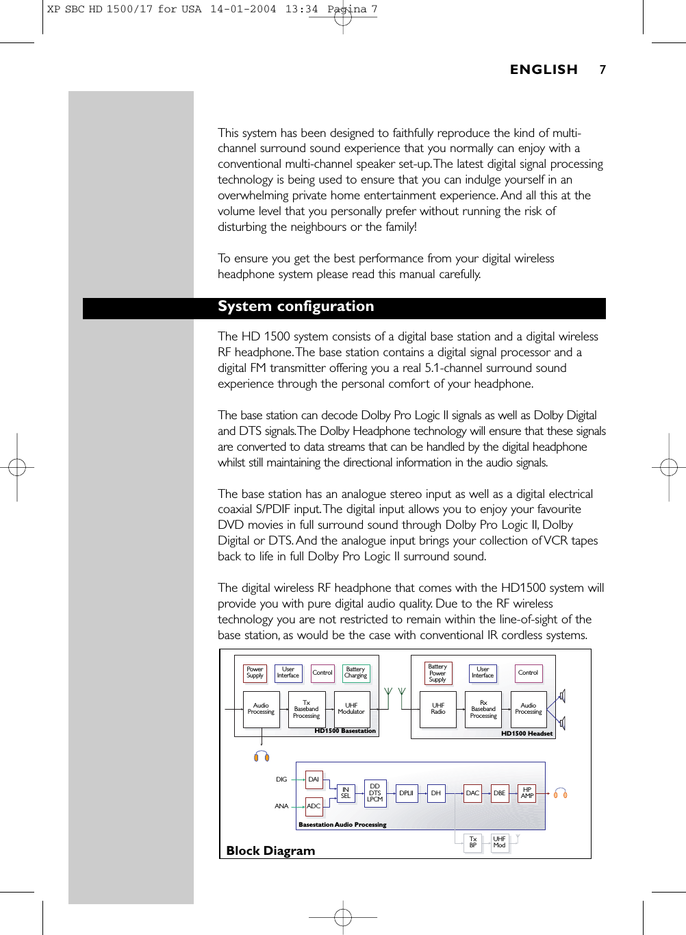 This system has been designed to faithfully reproduce the kind of multi-channel surround sound experience that you normally can enjoy with aconventional multi-channel speaker set-up.The latest digital signal processingtechnology is being used to ensure that you can indulge yourself in anoverwhelming private home entertainment experience. And all this at thevolume level that you personally prefer without running the risk ofdisturbing the neighbours or the family!To ensure you get the best performance from your digital wirelessheadphone system please read this manual carefully.System configurationThe HD 1500 system consists of a digital base station and a digital wirelessRF headphone.The base station contains a digital signal processor and adigital FM transmitter offering you a real 5.1-channel surround soundexperience through the personal comfort of your headphone.The base station can decode Dolby Pro Logic II signals as well as Dolby Digitaland DTS signals.The Dolby Headphone technology will ensure that these signalsare converted to data streams that can be handled by the digital headphonewhilst still maintaining the directional information in the audio signals.The base station has an analogue stereo input as well as a digital electricalcoaxial S/PDIF input.The digital input allows you to enjoy your favouriteDVD movies in full surround sound through Dolby Pro Logic II, DolbyDigital or DTS. And the analogue input brings your collection of VCR tapesback to life in full Dolby Pro Logic II surround sound.The digital wireless RF headphone that comes with the HD1500 system willprovide you with pure digital audio quality. Due to the RF wirelesstechnology you are not restricted to remain within the line-of-sight of thebase station, as would be the case with conventional IR cordless systems.Power SupplyAudio ProcessingTx Baseband ProcessingRxBaseband ProcessingUHF Modulator UHF Radio Audio ProcessingUser Interface Control User Interface ControlBattery ChargingBattery Power SupplyBlock DiagramHD1500 Basestation HD1500 HeadsetBasestation Audio ProcessingTxBP UHFModINSEL HPAMPDDDTSLPCMDAIADCDIGANADPLII DH DAC DBEENGLISH 7XP SBC HD 1500/17 for USA  14-01-2004  13:34  Pagina 7