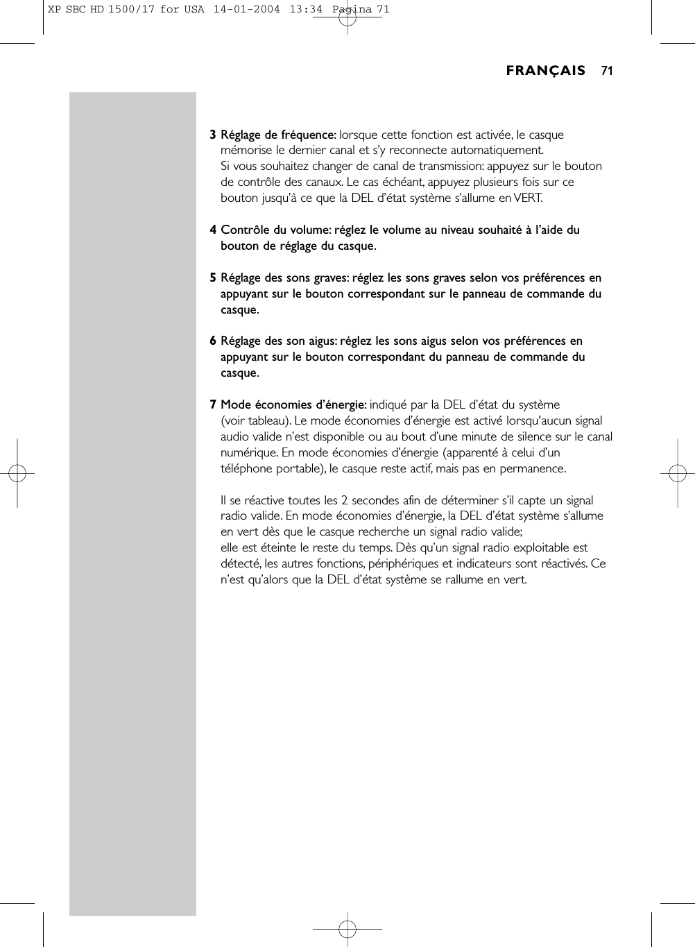 3Réglage de fréquence: lorsque cette fonction est activée, le casquemémorise le dernier canal et s’y reconnecte automatiquement.Si vous souhaitez changer de canal de transmission: appuyez sur le boutonde contrôle des canaux. Le cas échéant, appuyez plusieurs fois sur cebouton jusqu’à ce que la DEL d’état système s’allume en VERT.4Contrôle du volume: réglez le volume au niveau souhaité à l’aide dubouton de réglage du casque.5Réglage des sons graves: réglez les sons graves selon vos préférences enappuyant sur le bouton correspondant sur le panneau de commande ducasque.6Réglage des son aigus: réglez les sons aigus selon vos préférences enappuyant sur le bouton correspondant du panneau de commande ducasque.7Mode économies d’énergie: indiqué par la DEL d’état du système (voir tableau). Le mode économies d’énergie est activé lorsqu&apos;aucun signalaudio valide n’est disponible ou au bout d’une minute de silence sur le canalnumérique. En mode économies d’énergie (apparenté à celui d’untéléphone portable), le casque reste actif, mais pas en permanence.Il se réactive toutes les 2 secondes afin de déterminer s’il capte un signalradio valide. En mode économies d’énergie, la DEL d’état système s’allumeen vert dès que le casque recherche un signal radio valide;elle est éteinte le reste du temps. Dès qu’un signal radio exploitable estdétecté, les autres fonctions, périphériques et indicateurs sont réactivés. Cen’est qu’alors que la DEL d’état système se rallume en vert.FRANÇAIS 71XP SBC HD 1500/17 for USA  14-01-2004  13:34  Pagina 71