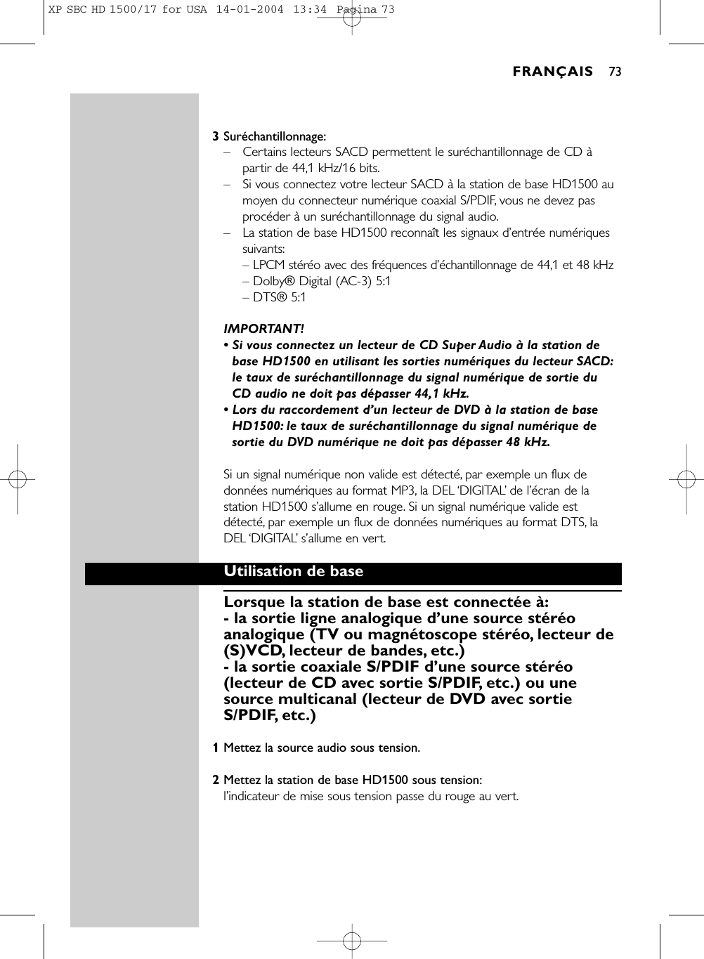 3Suréchantillonnage:–Certains lecteurs SACD permettent le suréchantillonnage de CD àpartir de 44,1 kHz/16 bits.–Si vous connectez votre lecteur SACD à la station de base HD1500 aumoyen du connecteur numérique coaxial S/PDIF, vous ne devez pasprocéder à un suréchantillonnage du signal audio.–La station de base HD1500 reconnaît les signaux d’entrée numériquessuivants:– LPCM stéréo avec des fréquences d’échantillonnage de 44,1 et 48 kHz– Dolby® Digital (AC-3) 5:1– DTS® 5:1IMPORTANT!• Si vous connectez un lecteur de CD Super Audio à la station debase HD1500 en utilisant les sorties numériques du lecteur SACD:le taux de suréchantillonnage du signal numérique de sortie du CD audio ne doit pas dépasser 44,1 kHz.• Lors du raccordement d’un lecteur de DVD à la station de baseHD1500: le taux de suréchantillonnage du signal numérique desortie du DVD numérique ne doit pas dépasser 48 kHz.Si un signal numérique non valide est détecté, par exemple un flux dedonnées numériques au format MP3, la DEL ‘DIGITAL’de l’écran de lastation HD1500 s’allume en rouge. Si un signal numérique valide estdétecté, par exemple un flux de données numériques au format DTS, laDEL ‘DIGITAL’s’allume en vert.Utilisation de baseLorsque la station de base est connectée à:- la sortie ligne analogique d’une source stéréoanalogique (TV ou magnétoscope stéréo, lecteur de(S)VCD, lecteur de bandes, etc.)- la sortie coaxiale S/PDIF d’une source stéréo(lecteur de CD avec sortie S/PDIF, etc.) ou unesource multicanal (lecteur de DVD avec sortieS/PDIF, etc.)1Mettez la source audio sous tension.2Mettez la station de base HD1500 sous tension:l’indicateur de mise sous tension passe du rouge au vert.FRANÇAIS 73XP SBC HD 1500/17 for USA  14-01-2004  13:34  Pagina 73