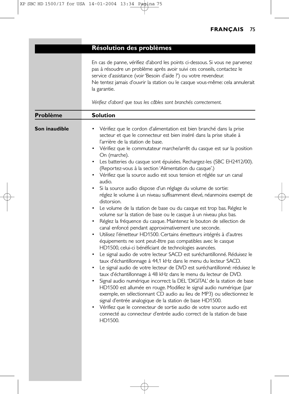 Résolution des problèmesEn cas de panne, vérifiez d’abord les points ci-dessous. Si vous ne parvenezpas à résoudre un problème après avoir suivi ces conseils, contactez leservice d’assistance (voir ‘Besoin d’aide ?’) ou votre revendeur.Ne tentez jamais d’ouvrir la station ou le casque vous-même: cela annuleraitla garantie.Vérifiez d’abord que tous les câbles sont branchés correctement.Problème SolutionSon inaudible •Vérifiez que le cordon d’alimentation est bien branché dans la prisesecteur et que le connecteur est bien inséré dans la prise située àl’arrière de la station de base.•Vérifiez que le commutateur marche/arrêt du casque est sur la positionOn (marche).•  Les batteries du casque sont épuisées. Rechargez-les (SBC EH2412/00).(Reportez-vous à la section ‘Alimentation du casque’.)• Vérifiez que la source audio est sous tension et réglée sur un canalaudio.•  Si la source audio dispose d’un réglage du volume de sortie:réglez le volume à un niveau suffisamment élevé,néanmoins exempt dedistorsion.•  Le volume de la station de base ou du casque est trop bas. Réglez levolume sur la station de base ou le casque à un niveau plus bas.• Réglez la fréquence du casque. Maintenez le bouton de sélection decanal enfoncé pendant approximativement une seconde.• Utilisez l’émetteur HD1500. Certains émetteurs intégrés à d’autreséquipements ne sont peut-être pas compatibles avec le casqueHD1500, celui-ci bénéficiant de technologies avancées.•  Le signal audio de votre lecteur SACD est suréchantillonné.Réduisez letaux d’échantillonnage à 44,1 kHz dans le menu du lecteur SACD.•  Le signal audio de votre lecteur de DVD est suréchantillonné:réduisez letaux d’échantillonnage à 48 kHz dans le menu du lecteur de DVD.•  Signal audio numérique incorrect: la DEL ‘DIGITAL’de la station de baseHD1500 est allumée en rouge. Modifiez le signal audio numérique (parexemple, en sélectionnant CD audio au lieu de MP3) ou sélectionnez lesignal d’entrée analogique de la station de base HD1500.• Vérifiez que le connecteur de sortie audio de votre source audio estconnecté au connecteur d’entrée audio correct de la station de baseHD1500.FRANÇAIS 75XP SBC HD 1500/17 for USA  14-01-2004  13:34  Pagina 75