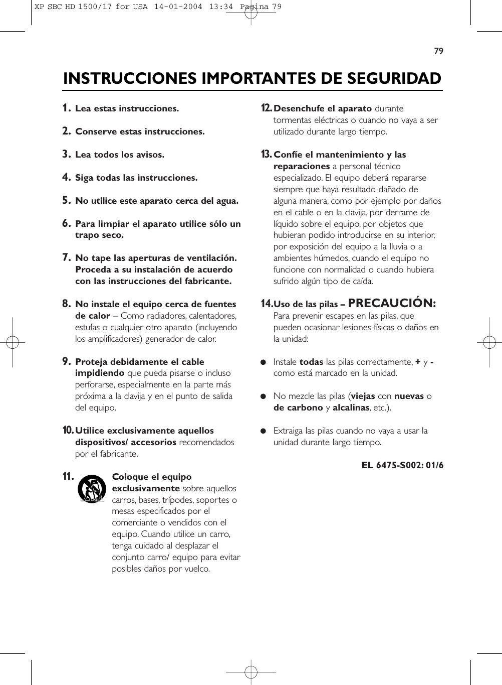 791. Lea estas instrucciones.2. Conserve estas instrucciones.3. Lea todos los avisos.4. Siga todas las instrucciones.5. No utilice este aparato cerca del agua.6. Para limpiar el aparato utilice sólo untrapo seco.7. No tape las aperturas de ventilación.Proceda a su instalación de acuerdocon las instrucciones del fabricante.8. No instale el equipo cerca de fuentesde calor – Como radiadores, calentadores,estufas o cualquier otro aparato (incluyendolos amplificadores) generador de calor.9. Proteja debidamente el cableimpidiendo que pueda pisarse o inclusoperforarse, especialmente en la parte máspróxima a la clavija y en el punto de salidadel equipo.10.Utilice exclusivamente aquellosdispositivos/ accesorios recomendadospor el fabricante.11.Coloque el equipoexclusivamente sobre aquelloscarros, bases, trípodes, soportes omesas especificados por elcomerciante o vendidos con elequipo. Cuando utilice un carro,tenga cuidado al desplazar elconjunto carro/ equipo para evitarposibles daños por vuelco.12.Desenchufe el aparato durantetormentas eléctricas o cuando no vaya a serutilizado durante largo tiempo.13.Confíe el mantenimiento y lasreparaciones a personal técnicoespecializado. El equipo deberá repararsesiempre que haya resultado dañado dealguna manera, como por ejemplo por dañosen el cable o en la clavija, por derrame delíquido sobre el equipo, por objetos quehubieran podido introducirse en su interior,por exposición del equipo a la lluvia o aambientes húmedos, cuando el equipo nofuncione con normalidad o cuando hubierasufrido algún tipo de caída.14.Uso de las pilas –PRECAUCIÓN:Para prevenir escapes en las pilas, quepueden ocasionar lesiones físicas o daños enla unidad:●Instale todas las pilas correctamente, +y -como está marcado en la unidad.●No mezcle las pilas (viejas con nuevas ode carbono y alcalinas, etc.).●Extraiga las pilas cuando no vaya a usar launidad durante largo tiempo.EL 6475-S002: 01/6INSTRUCCIONES IMPORTANTES DE SEGURIDADXP SBC HD 1500/17 for USA  14-01-2004  13:34  Pagina 79