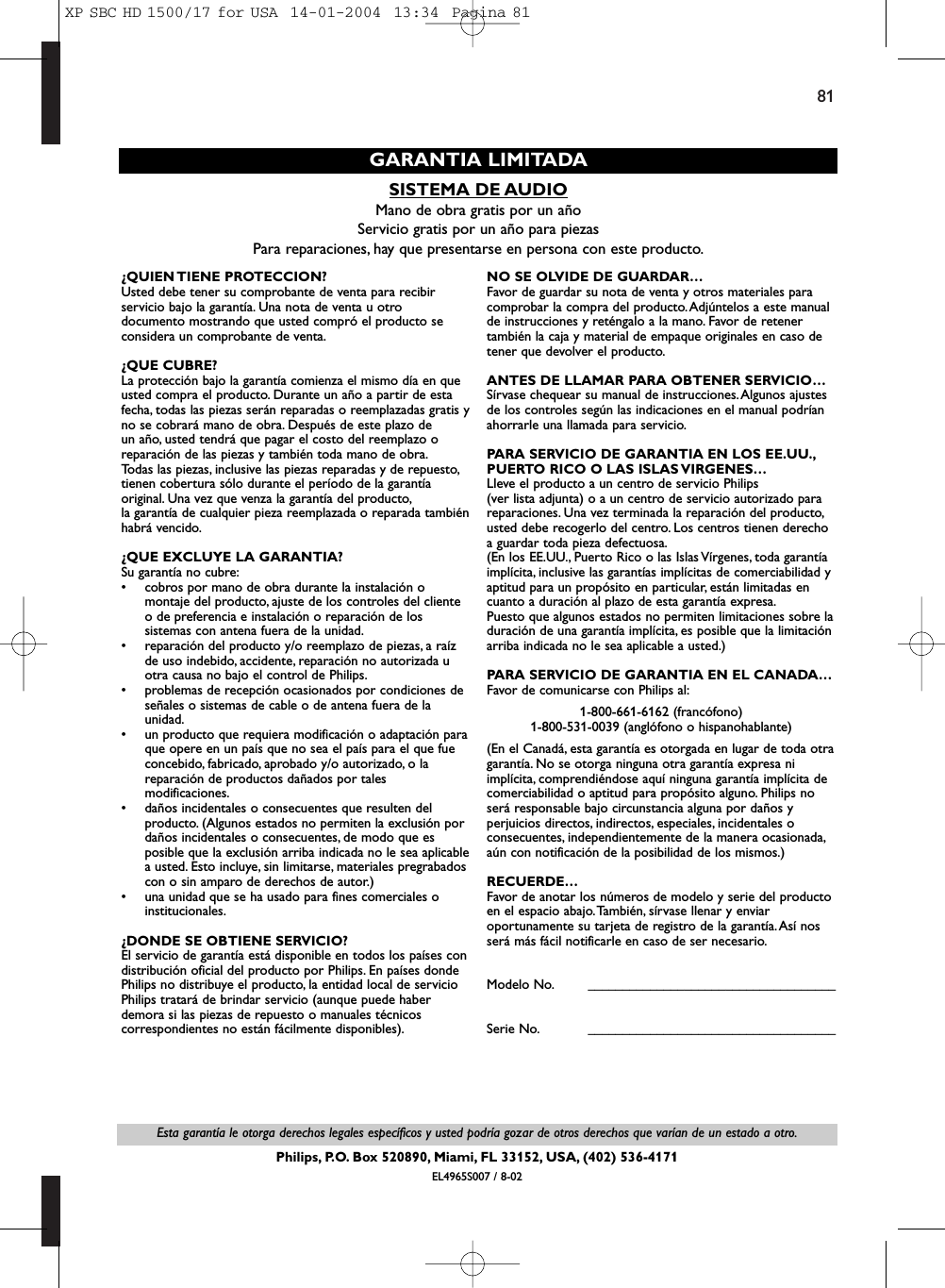 81Esta garantía le otorga derechos legales específicos y usted podría gozar de otros derechos que varían de un estado a otro.Philips, P.O. Box 520890, Miami, FL 33152, USA, (402) 536-4171EL4965S007 / 8-02SISTEMA DE AUDIOMano de obra gratis por un añoServicio gratis por un año para piezasPara reparaciones, hay que presentarse en persona con este producto.GARANTIA LIMITADA¿QUIEN TIENE  PROTECCION? Usted debe tener su comprobante de venta para recibirservicio bajo la garantía. Una nota de venta u otrodocumento mostrando que usted compró el producto seconsidera un comprobante de venta.¿QUE CUBRE?La protección bajo la garantía comienza el mismo día en queusted compra el producto. Durante un año a partir de estafecha, todas las piezas serán reparadas o reemplazadas gratis yno se cobrará mano de obra. Después de este plazo de un año, usted tendrá que pagar el costo del reemplazo oreparación de las piezas y también toda mano de obra.Todas las piezas, inclusive las piezas reparadas y de repuesto,tienen cobertura sólo durante el período de la garantíaoriginal. Una vez que venza la garantía del producto,la garantía de cualquier pieza reemplazada o reparada tambiénhabrá vencido.¿QUE EXCLUYE LA GARANTIA?Su garantía no cubre:• cobros por mano de obra durante la instalación omontaje del producto, ajuste de los controles del clienteo de preferencia e instalación o reparación de lossistemas con antena fuera de la unidad.• reparación del producto y/o reemplazo de piezas, a raízde uso indebido, accidente, reparación no autorizada uotra causa no bajo el control de Philips.• problemas de recepción ocasionados por condiciones deseñales o sistemas de cable o de antena fuera de launidad.• un producto que requiera modificación o adaptación paraque opere en un país que no sea el país para el que fueconcebido, fabricado, aprobado y/o autorizado, o lareparación de productos dañados por talesmodificaciones.• daños incidentales o consecuentes que resulten delproducto. (Algunos estados no permiten la exclusión pordaños incidentales o consecuentes, de modo que esposible que la exclusión arriba indicada no le sea aplicablea usted. Esto incluye, sin limitarse, materiales pregrabadoscon o sin amparo de derechos de autor.)• una unidad que se ha usado para fines comerciales oinstitucionales.¿DONDE SE OBTIENE SERVICIO?El servicio de garantía está disponible en todos los países condistribución oficial del producto por Philips. En países dondePhilips no distribuye el producto, la entidad local de servicioPhilips tratará de brindar servicio (aunque puede haberdemora si las piezas de repuesto o manuales técnicoscorrespondientes no están fácilmente disponibles).NO SE OLVIDE DE GUARDAR…Favor de guardar su nota de venta y otros materiales paracomprobar la compra del producto.Adjúntelos a este manualde instrucciones y reténgalo a la mano. Favor de retenertambién la caja y material de empaque originales en caso detener que devolver el producto.ANTES DE LLAMAR PARA OBTENER SERVICIO…Sírvase chequear su manual de instrucciones.Algunos ajustesde los controles según las indicaciones en el manual podríanahorrarle una llamada para servicio.PARA SERVICIO DE GARANTIA EN LOS EE.UU.,PUERTO RICO O LAS ISLAS VIRGENES…Lleve el producto a un centro de servicio Philips (ver lista adjunta) o a un centro de servicio autorizado parareparaciones. Una vez terminada la reparación del producto,usted debe recogerlo del centro. Los centros tienen derechoa guardar toda pieza defectuosa.(En los EE.UU., Puerto Rico o las Islas Vírgenes, toda garantíaimplícita, inclusive las garantías implícitas de comerciabilidad yaptitud para un propósito en particular, están limitadas encuanto a duración al plazo de esta garantía expresa.Puesto que algunos estados no permiten limitaciones sobre laduración de una garantía implícita, es posible que la limitaciónarriba indicada no le sea aplicable a usted.)PARA SERVICIO DE GARANTIA EN EL CANADA…Favor de comunicarse con Philips al:1-800-661-6162 (francófono)1-800-531-0039 (anglófono o hispanohablante)(En el Canadá, esta garantía es otorgada en lugar de toda otragarantía. No se otorga ninguna otra garantía expresa niimplícita, comprendiéndose aquí ninguna garantía implícita decomerciabilidad o aptitud para propósito alguno. Philips noserá responsable bajo circunstancia alguna por daños yperjuicios directos, indirectos, especiales, incidentales oconsecuentes, independientemente de la manera ocasionada,aún con notificación de la posibilidad de los mismos.)RECUERDE…Favor de anotar los números de modelo y serie del productoen el espacio abajo.También, sírvase llenar y enviaroportunamente su tarjeta de registro de la garantía.Así nosserá más fácil notificarle en caso de ser necesario.Modelo No. ____________________________________Serie No. ____________________________________XP SBC HD 1500/17 for USA  14-01-2004  13:34  Pagina 81