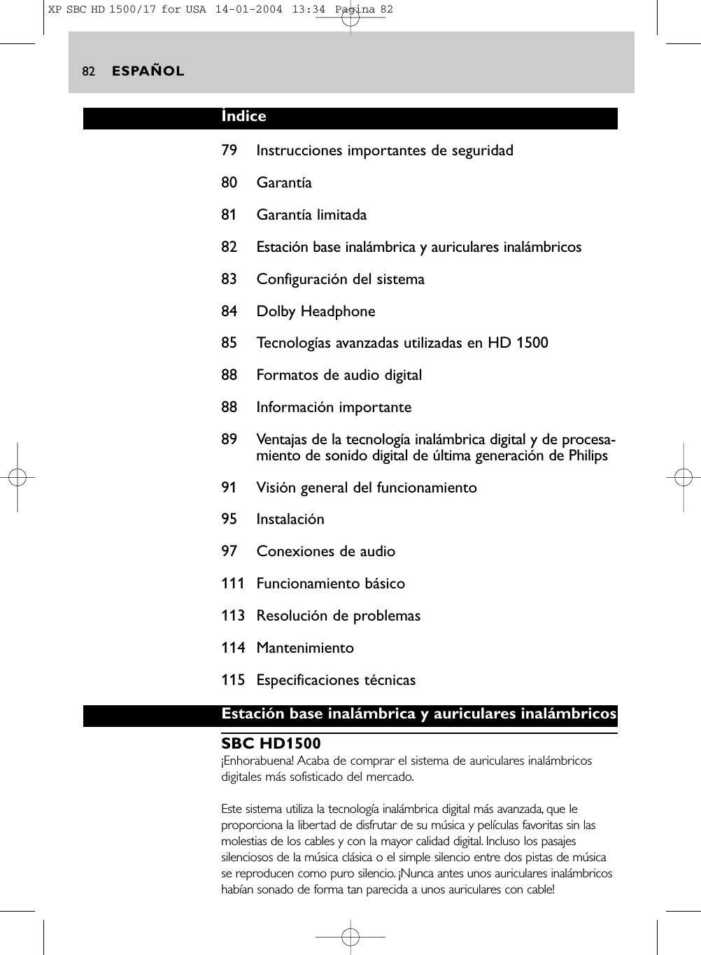 ESPAÑOL82Índice79 Instrucciones importantes de seguridad80 Garantía81 Garantía limitada82 Estación base inalámbrica y auriculares inalámbricos83 Configuración del sistema84 Dolby Headphone85 Tecnologías avanzadas utilizadas en HD 150088 Formatos de audio digital88 Información importante89 Ventajas de la tecnología inalámbrica digital y de procesa-miento de sonido digital de última generación de Philips91 Visión general del funcionamiento95 Instalación97 Conexiones de audio111 Funcionamiento básico113 Resolución de problemas114 Mantenimiento115 Especificaciones técnicasEstación base inalámbrica y auriculares inalámbricosSBC HD1500¡Enhorabuena! Acaba de comprar el sistema de auriculares inalámbricosdigitales más sofisticado del mercado.Este sistema utiliza la tecnología inalámbrica digital más avanzada, que leproporciona la libertad de disfrutar de su música y películas favoritas sin lasmolestias de los cables y con la mayor calidad digital. Incluso los pasajessilenciosos de la música clásica o el simple silencio entre dos pistas de músicase reproducen como puro silencio. ¡Nunca antes unos auriculares inalámbricoshabían sonado de forma tan parecida a unos auriculares con cable!XP SBC HD 1500/17 for USA  14-01-2004  13:34  Pagina 82