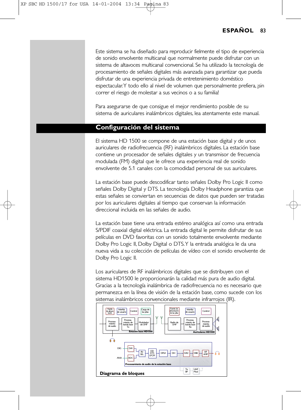 Este sistema se ha diseñado para reproducir fielmente el tipo de experienciade sonido envolvente multicanal que normalmente puede disfrutar con unsistema de altavoces multicanal convencional. Se ha utilizado la tecnología deprocesamiento de señales digitales más avanzada para garantizar que puedadisfrutar de una experiencia privada de entretenimiento domésticoespectacular.Y todo ello al nivel de volumen que personalmente prefiera, ¡sincorrer el riesgo de molestar a sus vecinos o a su familia!Para asegurarse de que consigue el mejor rendimiento posible de susistema de auriculares inalámbricos digitales, lea atentamente este manual.Configuración del sistemaEl sistema HD 1500 se compone de una estación base digital y de unosauriculares de radiofrecuencia (RF) inalámbricos digitales. La estación basecontiene un procesador de señales digitales y un transmisor de frecuenciamodulada (FM) digital que le ofrece una experiencia real de sonidoenvolvente de 5.1 canales con la comodidad personal de sus auriculares.La estación base puede descodificar tanto señales Dolby Pro Logic II comoseñales Dolby Digital y DTS. La tecnología Dolby Headphone garantiza queestas señales se conviertan en secuencias de datos que pueden ser tratadaspor los auriculares digitales al tiempo que conservan la informacióndireccional incluida en las señales de audio.La estación base tiene una entrada estéreo analógica así como una entradaS/PDIF coaxial digital eléctrica. La entrada digital le permite disfrutar de suspelículas en DVD favoritas con un sonido totalmente envolvente medianteDolby Pro Logic II, Dolby Digital o DTS.Y la entrada analógica le da unanueva vida a su colección de películas de vídeo con el sonido envolvente deDolby Pro Logic II.Los auriculares de RF inalámbricos digitales que se distribuyen con elsistema HD1500 le proporcionarán la calidad más pura de audio digital.Gracias a la tecnología inalámbrica de radiofrecuencia no es necesario quepermanezca en la línea de visión de la estación base, como sucede con lossistemas inalámbricos convencionales mediante infrarrojos (IR).Fuente de alimen-taciónProcesa-miento de audioProcesa-miento de banda baseTx Procesa-miento de banda baseRx Modulador de UHF  Radio deUHF Procesa-miento de audioInterfaz de usuarioControl Interfaz de usuarioControlCarga de las pilasFuente de alimentación de las pilasDiagrama de bloquesEstación base HD1500  Auriculares HD1500 Procesamiento de audio de la estación baseTxBP UHFModINSEL HPAMPDDDTSLPCMDAIADCDIGANADPLII DH DAC DBEESPAÑOL 83XP SBC HD 1500/17 for USA  14-01-2004  13:34  Pagina 83