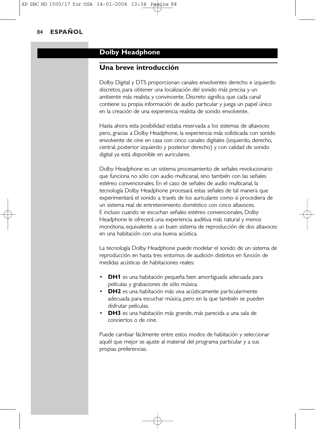 ESPAÑOL84Dolby HeadphoneUna breve introducciónDolby Digital y DTS proporcionan canales envolventes derecho e izquierdodiscretos, para obtener una localización del sonido más precisa y unambiente más realista y convincente. Discreto significa que cada canalcontiene su propia información de audio particular y juega un papel únicoen la creación de una experiencia realista de sonido envolvente.Hasta ahora esta posibilidad estaba reservada a los sistemas de altavocespero, gracias a Dolby Headphone, la experiencia más sofisticada con sonidoenvolvente de cine en casa con cinco canales digitales (izquierdo, derecho,central, posterior izquierdo y posterior derecho) y con calidad de sonidodigital ya está disponible en auriculares.Dolby Headphone es un sistema procesamiento de señales revolucionarioque funciona no sólo con audio multicanal, sino también con las señalesestéreo convencionales. En el caso de señales de audio multicanal, latecnología Dolby Headphone procesará estas señales de tal manera queexperimentará el sonido a través de los auriculares como si procediera deun sistema real de entretenimiento doméstico con cinco altavoces.E incluso cuando se escuchan señales estéreo convencionales, DolbyHeadphone le ofrecerá una experiencia auditiva más natural y menosmonótona, equivalente a un buen sistema de reproducción de dos altavocesen una habitación con una buena acústica.La tecnología Dolby Headphone puede modelar el sonido de un sistema dereproducción en hasta tres entornos de audición distintos en función demedidas acústicas de habitaciones reales:•DH1 es una habitación pequeña bien amortiguada adecuada parapelículas y grabaciones de sólo música.•DH2 es una habitación más viva acústicamente particularmenteadecuada para escuchar música, pero en la que también se puedendisfrutar películas.•DH3 es una habitación más grande, más parecida a una sala deconciertos o de cine.Puede cambiar fácilmente entre estos modos de habitación y seleccionaraquél que mejor se ajuste al material del programa particular y a suspropias preferencias.XP SBC HD 1500/17 for USA  14-01-2004  13:34  Pagina 84