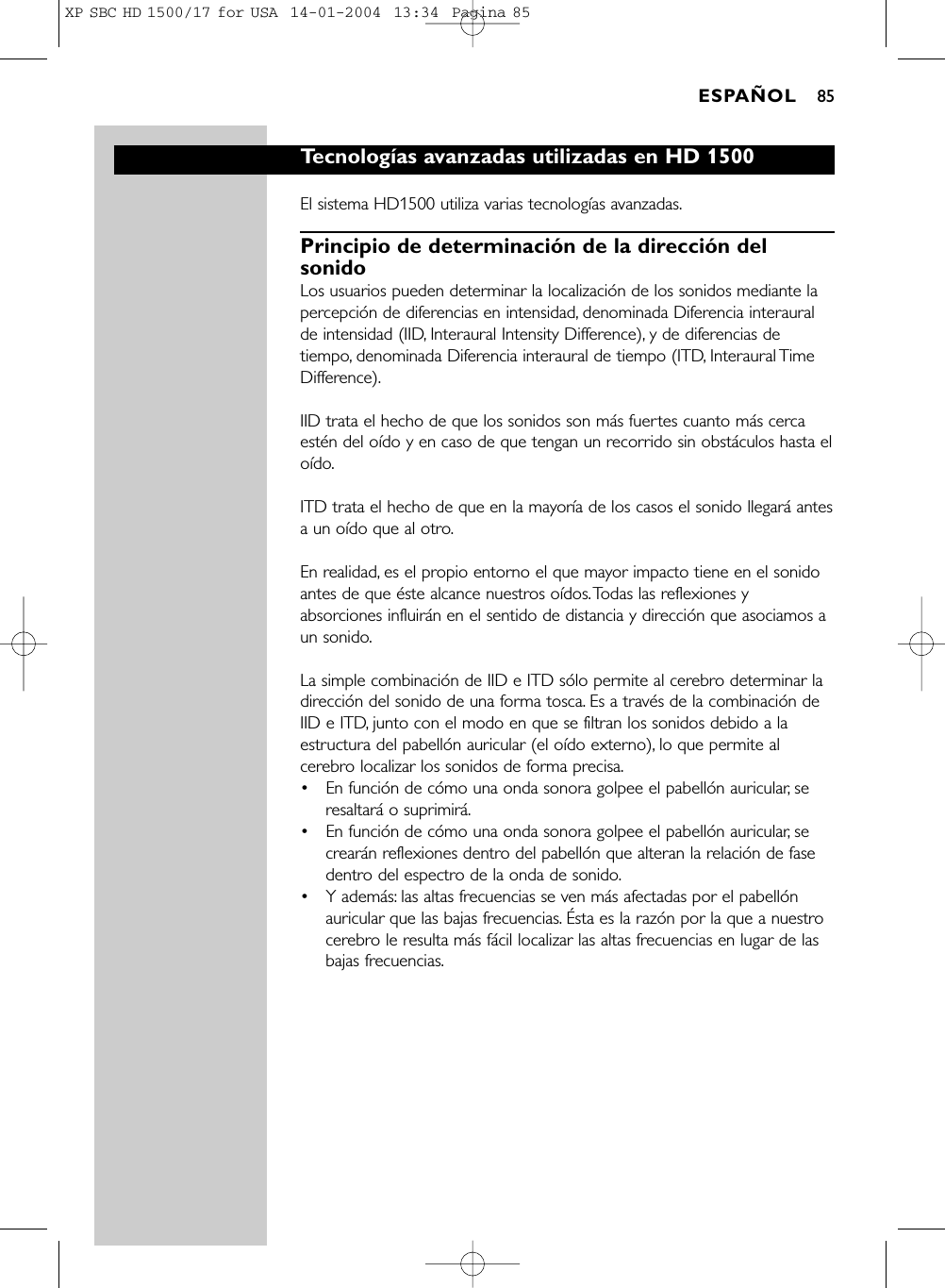 Tecnologías avanzadas utilizadas en HD 1500El sistema HD1500 utiliza varias tecnologías avanzadas.Principio de determinación de la dirección delsonidoLos usuarios pueden determinar la localización de los sonidos mediante lapercepción de diferencias en intensidad, denominada Diferencia interauralde intensidad (IID, Interaural Intensity Difference), y de diferencias detiempo, denominada Diferencia interaural de tiempo (ITD, Interaural TimeDifference).IID trata el hecho de que los sonidos son más fuertes cuanto más cercaestén del oído y en caso de que tengan un recorrido sin obstáculos hasta eloído.ITD trata el hecho de que en la mayoría de los casos el sonido llegará antesa un oído que al otro.En realidad, es el propio entorno el que mayor impacto tiene en el sonidoantes de que éste alcance nuestros oídos.Todas las reflexiones yabsorciones influirán en el sentido de distancia y dirección que asociamos aun sonido.La simple combinación de IID e ITD sólo permite al cerebro determinar ladirección del sonido de una forma tosca. Es a través de la combinación deIID e ITD, junto con el modo en que se filtran los sonidos debido a laestructura del pabellón auricular (el oído externo), lo que permite alcerebro localizar los sonidos de forma precisa.•En función de cómo una onda sonora golpee el pabellón auricular, seresaltará o suprimirá.•En función de cómo una onda sonora golpee el pabellón auricular, secrearán reflexiones dentro del pabellón que alteran la relación de fasedentro del espectro de la onda de sonido.•Y además: las altas frecuencias se ven más afectadas por el pabellónauricular que las bajas frecuencias. Ésta es la razón por la que a nuestrocerebro le resulta más fácil localizar las altas frecuencias en lugar de lasbajas frecuencias.ESPAÑOL 85XP SBC HD 1500/17 for USA  14-01-2004  13:34  Pagina 85