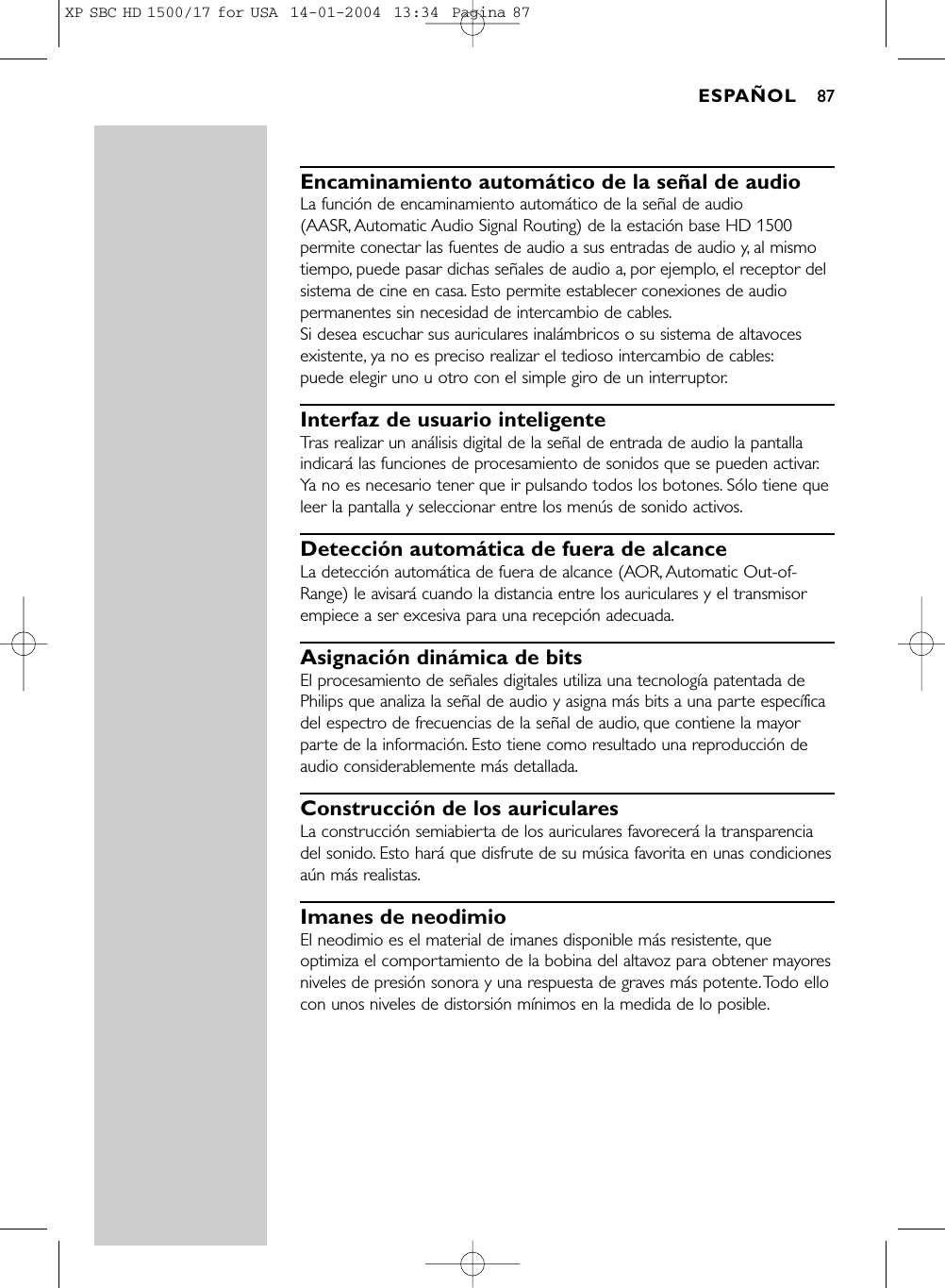 Encaminamiento automático de la señal de audioLa función de encaminamiento automático de la señal de audio (AASR, Automatic Audio Signal Routing) de la estación base HD 1500permite conectar las fuentes de audio a sus entradas de audio y, al mismotiempo, puede pasar dichas señales de audio a, por ejemplo, el receptor delsistema de cine en casa. Esto permite establecer conexiones de audiopermanentes sin necesidad de intercambio de cables.Si desea escuchar sus auriculares inalámbricos o su sistema de altavocesexistente, ya no es preciso realizar el tedioso intercambio de cables:puede elegir uno u otro con el simple giro de un interruptor.Interfaz de usuario inteligenteTras realizar un análisis digital de la señal de entrada de audio la pantallaindicará las funciones de procesamiento de sonidos que se pueden activar.Ya no es necesario tener que ir pulsando todos los botones. Sólo tiene queleer la pantalla y seleccionar entre los menús de sonido activos.Detección automática de fuera de alcanceLa detección automática de fuera de alcance (AOR, Automatic Out-of-Range) le avisará cuando la distancia entre los auriculares y el transmisorempiece a ser excesiva para una recepción adecuada.Asignación dinámica de bitsEl procesamiento de señales digitales utiliza una tecnología patentada dePhilips que analiza la señal de audio y asigna más bits a una parte específicadel espectro de frecuencias de la señal de audio, que contiene la mayorparte de la información. Esto tiene como resultado una reproducción deaudio considerablemente más detallada.Construcción de los auricularesLa construcción semiabierta de los auriculares favorecerá la transparenciadel sonido. Esto hará que disfrute de su música favorita en unas condicionesaún más realistas.Imanes de neodimioEl neodimio es el material de imanes disponible más resistente, queoptimiza el comportamiento de la bobina del altavoz para obtener mayoresniveles de presión sonora y una respuesta de graves más potente.Todo ellocon unos niveles de distorsión mínimos en la medida de lo posible.ESPAÑOL 87XP SBC HD 1500/17 for USA  14-01-2004  13:34  Pagina 87