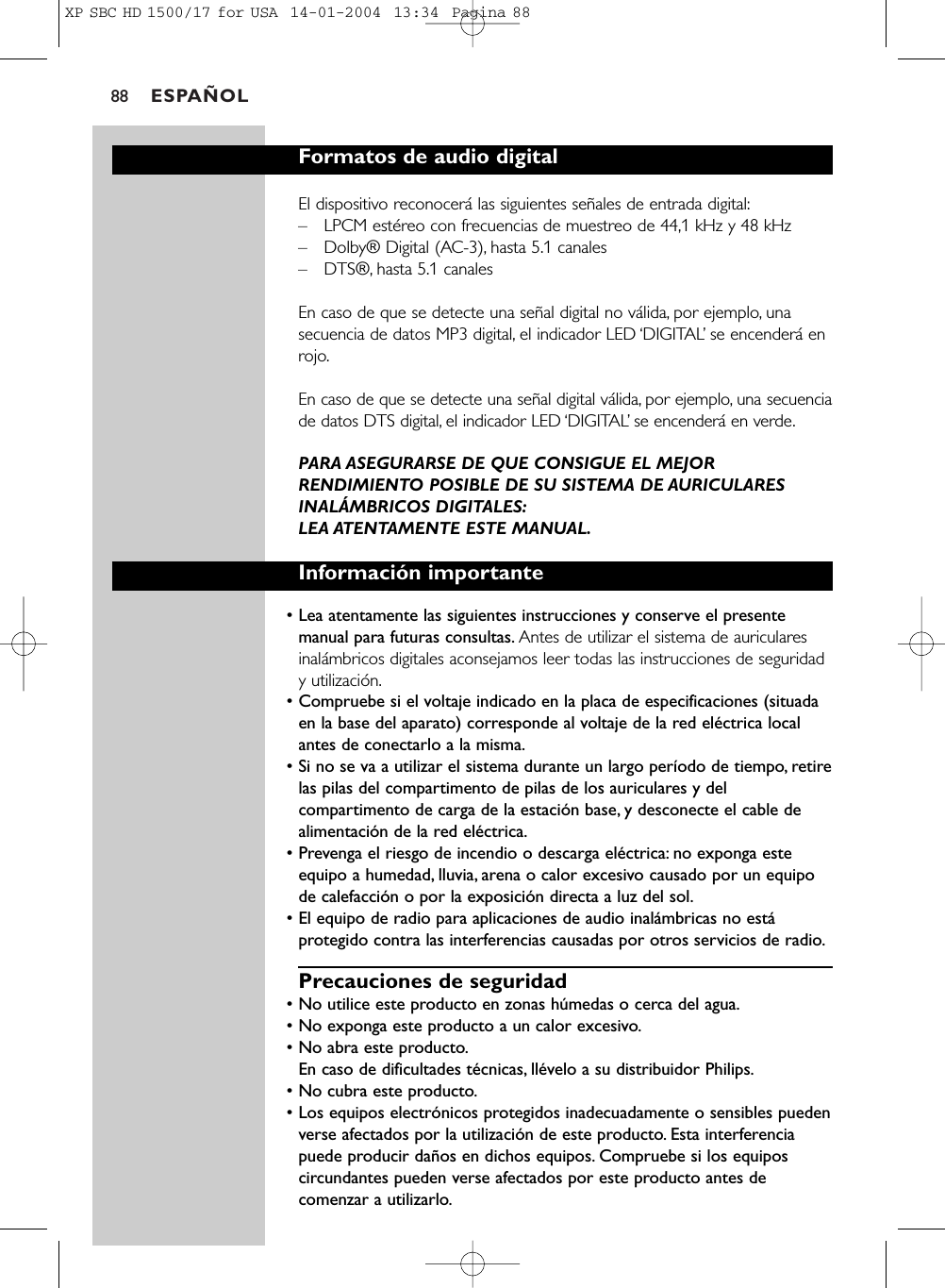 ESPAÑOL88Formatos de audio digitalEl dispositivo reconocerá las siguientes señales de entrada digital:–LPCM estéreo con frecuencias de muestreo de 44,1 kHz y 48 kHz–Dolby® Digital (AC-3), hasta 5.1 canales–DTS®, hasta 5.1 canalesEn caso de que se detecte una señal digital no válida, por ejemplo, unasecuencia de datos MP3 digital, el indicador LED ‘DIGITAL’se encenderá enrojo.En caso de que se detecte una señal digital válida, por ejemplo, una secuenciade datos DTS digital, el indicador LED ‘DIGITAL’se encenderá en verde.PARA ASEGURARSE DE QUE CONSIGUE EL MEJORRENDIMIENTO POSIBLE DE SU SISTEMA DE AURICULARESINALÁMBRICOS DIGITALES:LEA ATENTAMENTE ESTE MANUAL.Información importante• Lea atentamente las siguientes instrucciones y conserve el presentemanual para futuras consultas. Antes de utilizar el sistema de auricularesinalámbricos digitales aconsejamos leer todas las instrucciones de seguridady utilización.• Compruebe si el voltaje indicado en la placa de especificaciones (situadaen la base del aparato) corresponde al voltaje de la red eléctrica localantes de conectarlo a la misma.• Si no se va a utilizar el sistema durante un largo período de tiempo, retirelas pilas del compartimento de pilas de los auriculares y delcompartimento de carga de la estación base, y desconecte el cable dealimentación de la red eléctrica.• Prevenga el riesgo de incendio o descarga eléctrica: no exponga esteequipo a humedad, lluvia, arena o calor excesivo causado por un equipode calefacción o por la exposición directa a luz del sol.• El equipo de radio para aplicaciones de audio inalámbricas no estáprotegido contra las interferencias causadas por otros servicios de radio.Precauciones de seguridad• No utilice este producto en zonas húmedas o cerca del agua.• No exponga este producto a un calor excesivo.• No abra este producto.En caso de dificultades técnicas, llévelo a su distribuidor Philips.• No cubra este producto.• Los equipos electrónicos protegidos inadecuadamente o sensibles puedenverse afectados por la utilización de este producto. Esta interferenciapuede producir daños en dichos equipos. Compruebe si los equiposcircundantes pueden verse afectados por este producto antes decomenzar a utilizarlo.XP SBC HD 1500/17 for USA  14-01-2004  13:34  Pagina 88