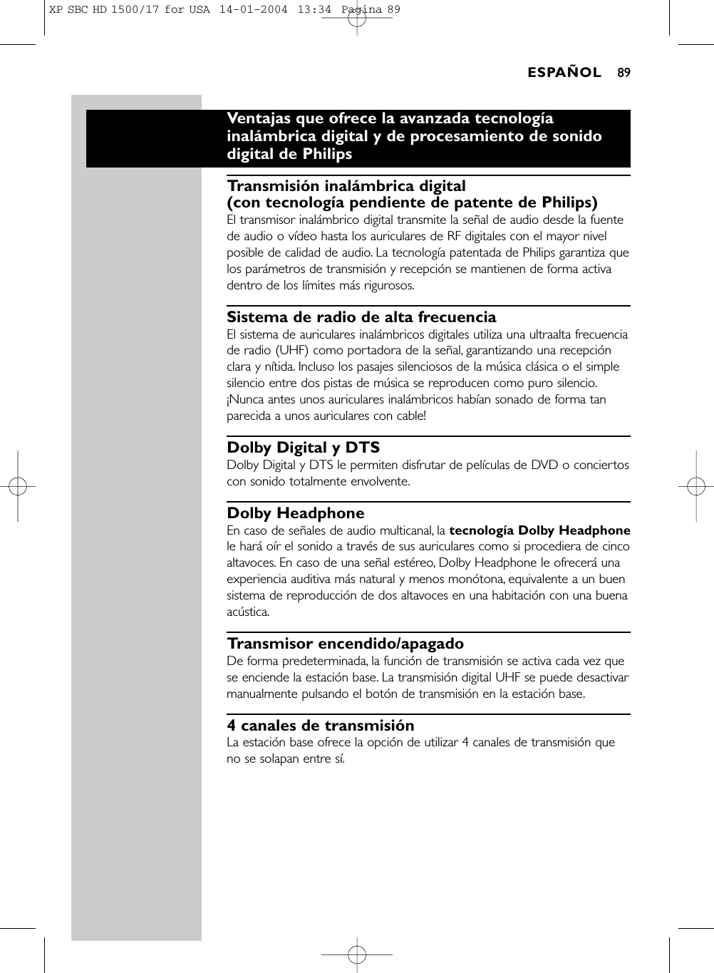 Ventajas que ofrece la avanzada tecnologíainalámbrica digital y de procesamiento de sonidodigital de PhilipsTransmisión inalámbrica digital (con tecnología pendiente de patente de Philips)El transmisor inalámbrico digital transmite la señal de audio desde la fuentede audio o vídeo hasta los auriculares de RF digitales con el mayor nivelposible de calidad de audio. La tecnología patentada de Philips garantiza quelos parámetros de transmisión y recepción se mantienen de forma activadentro de los límites más rigurosos.Sistema de radio de alta frecuenciaEl sistema de auriculares inalámbricos digitales utiliza una ultraalta frecuenciade radio (UHF) como portadora de la señal, garantizando una recepciónclara y nítida. Incluso los pasajes silenciosos de la música clásica o el simplesilencio entre dos pistas de música se reproducen como puro silencio.¡Nunca antes unos auriculares inalámbricos habían sonado de forma tanparecida a unos auriculares con cable!Dolby Digital y DTSDolby Digital y DTS le permiten disfrutar de películas de DVD o conciertoscon sonido totalmente envolvente.Dolby HeadphoneEn caso de señales de audio multicanal, la tecnología Dolby Headphonele hará oír el sonido a través de sus auriculares como si procediera de cincoaltavoces. En caso de una señal estéreo, Dolby Headphone le ofrecerá unaexperiencia auditiva más natural y menos monótona, equivalente a un buensistema de reproducción de dos altavoces en una habitación con una buenaacústica.Transmisor encendido/apagadoDe forma predeterminada, la función de transmisión se activa cada vez quese enciende la estación base. La transmisión digital UHF se puede desactivarmanualmente pulsando el botón de transmisión en la estación base.4 canales de transmisiónLa estación base ofrece la opción de utilizar 4 canales de transmisión queno se solapan entre sí.ESPAÑOL 89XP SBC HD 1500/17 for USA  14-01-2004  13:34  Pagina 89