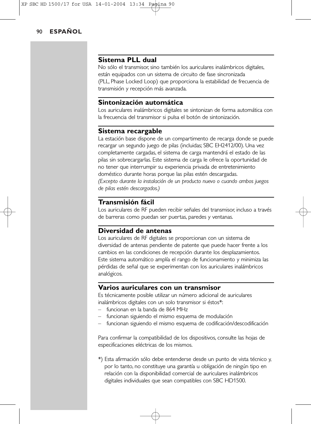 ESPAÑOL90Sistema PLL dualNo sólo el transmisor, sino también los auriculares inalámbricos digitales,están equipados con un sistema de circuito de fase sincronizada (PLL, Phase Locked Loop) que proporciona la estabilidad de frecuencia detransmisión y recepción más avanzada.Sintonización automáticaLos auriculares inalámbricos digitales se sintonizan de forma automática conla frecuencia del transmisor si pulsa el botón de sintonización.Sistema recargableLa estación base dispone de un compartimento de recarga donde se puederecargar un segundo juego de pilas (incluidas; SBC EH2412/00). Una vezcompletamente cargadas, el sistema de carga mantendrá el estado de laspilas sin sobrecargarlas. Este sistema de carga le ofrece la oportunidad deno tener que interrumpir su experiencia privada de entretenimientodoméstico durante horas porque las pilas estén descargadas.(Excepto durante la instalación de un producto nuevo o cuando ambos juegosde pilas estén descargados.)Transmisión fácilLos auriculares de RF pueden recibir señales del transmisor, incluso a travésde barreras como puedan ser puertas, paredes y ventanas.Diversidad de antenasLos auriculares de RF digitales se proporcionan con un sistema dediversidad de antenas pendiente de patente que puede hacer frente a loscambios en las condiciones de recepción durante los desplazamientos.Este sistema automático amplía el rango de funcionamiento y minimiza laspérdidas de señal que se experimentan con los auriculares inalámbricosanalógicos.Varios auriculares con un transmisorEs técnicamente posible utilizar un número adicional de auricularesinalámbricos digitales con un solo transmisor si éstos*:–funcionan en la banda de 864 MHz –funcionan siguiendo el mismo esquema de modulación –funcionan siguiendo el mismo esquema de codificación/descodificación Para confirmar la compatibilidad de los dispositivos, consulte las hojas deespecificaciones eléctricas de los mismos.*) Esta afirmación sólo debe entenderse desde un punto de vista técnico y,por lo tanto, no constituye una garantía u obligación de ningún tipo enrelación con la disponibilidad comercial de auriculares inalámbricosdigitales individuales que sean compatibles con SBC HD1500.XP SBC HD 1500/17 for USA  14-01-2004  13:34  Pagina 90