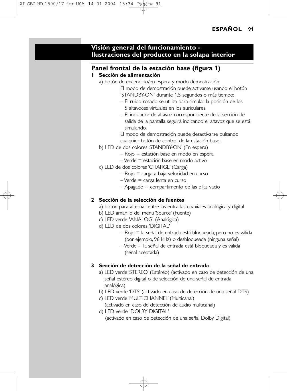 Visión general del funcionamiento -Ilustraciones del producto en la solapa interiorPanel frontal de la estación base (figura 1)1 Sección de alimentacióna) botón de encendido/en espera y modo demostraciónEl modo de demostración puede activarse usando el botón&apos;STANDBY-ON&apos; durante 1,5 segundos o más tiempo:– El ruido rosado se utiliza para simular la posición de los 5 altavoces virtuales en los auriculares.– El indicador de altavoz correspondiente de la sección desalida de la pantalla seguirá indicando el altavoz que se estásimulando.El modo de demostración puede desactivarse pulsandocualquier botón de control de la estación base.b) LED de dos colores ‘STANDBY-ON’(En espera)– Rojo = estación base en modo en espera– Verde = estación base en modo activoc) LED de dos colores ‘CHARGE’(Carga)– Rojo = carga a baja velocidad en curso– Verde = carga lenta en curso– Apagado = compartimento de las pilas vacío2 Sección de la selección de fuentesa) botón para alternar entre las entradas coaxiales analógica y digital b) LED amarillo del menú ‘Source’(Fuente)c) LED verde &apos;ANALOG&apos; (Analógica)d) LED de dos colores &apos;DIGITAL&apos;– Rojo = la señal de entrada está bloqueada, pero no es válida(por ejemplo, 96 kHz) o desbloqueada (ninguna señal)– Verde = la señal de entrada está bloqueada y es válida(señal aceptada)3 Sección de detección de la señal de entradaa) LED verde ‘STEREO’(Estéreo) (activado en caso de detección de unaseñal estéreo digital o de selección de una señal de entradaanalógica) b) LED verde ‘DTS’(activado en caso de detección de una señal DTS) c) LED verde ‘MULTICHANNEL’(Multicanal)(activado en caso de detección de audio multicanal) d) LED verde &apos;DOLBY DIGITAL&apos;(activado en caso de detección de una señal Dolby Digital) ESPAÑOL 91XP SBC HD 1500/17 for USA  14-01-2004  13:34  Pagina 91