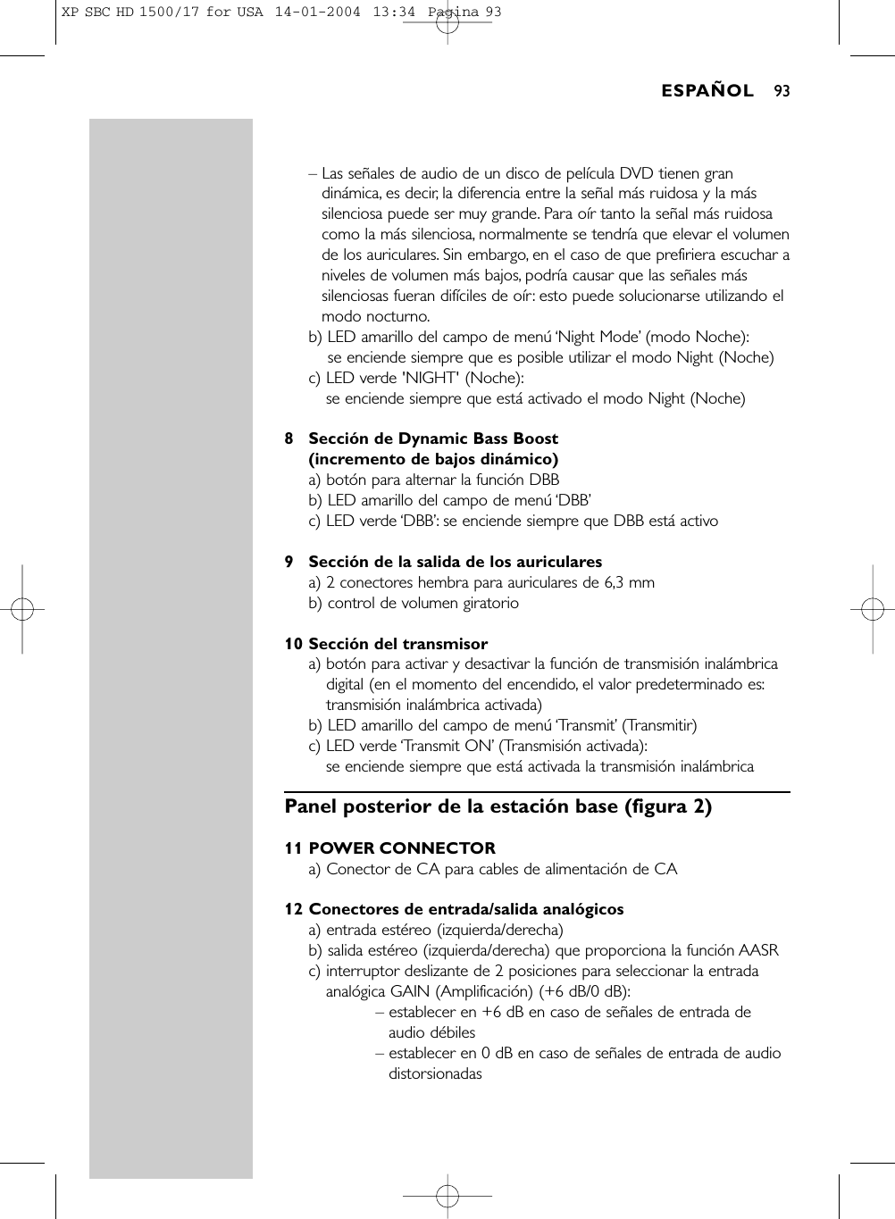 – Las señales de audio de un disco de película DVD tienen grandinámica, es decir, la diferencia entre la señal más ruidosa y la mássilenciosa puede ser muy grande. Para oír tanto la señal más ruidosacomo la más silenciosa, normalmente se tendría que elevar el volumende los auriculares. Sin embargo, en el caso de que prefiriera escuchar aniveles de volumen más bajos, podría causar que las señales mássilenciosas fueran difíciles de oír: esto puede solucionarse utilizando elmodo nocturno.b) LED amarillo del campo de menú ‘Night Mode’(modo Noche):se enciende siempre que es posible utilizar el modo Night (Noche)c) LED verde &apos;NIGHT&apos; (Noche):se enciende siempre que está activado el modo Night (Noche)8 Sección de Dynamic Bass Boost (incremento de bajos dinámico)a) botón para alternar la función DBBb) LED amarillo del campo de menú ‘DBB’c) LED verde ‘DBB’: se enciende siempre que DBB está activo9 Sección de la salida de los auricularesa) 2 conectores hembra para auriculares de 6,3 mm b) control de volumen giratorio10 Sección del transmisora) botón para activar y desactivar la función de transmisión inalámbricadigital (en el momento del encendido, el valor predeterminado es:transmisión inalámbrica activada)b) LED amarillo del campo de menú ‘Transmit’(Transmitir)c) LED verde ‘Transmit ON’(Transmisión activada):se enciende siempre que está activada la transmisión inalámbricaPanel posterior de la estación base (figura 2)11 POWER CONNECTORa) Conector de CA para cables de alimentación de CA12 Conectores de entrada/salida analógicosa) entrada estéreo (izquierda/derecha) b) salida estéreo (izquierda/derecha) que proporciona la función AASR c) interruptor deslizante de 2 posiciones para seleccionar la entradaanalógica GAIN (Amplificación) (+6 dB/0 dB):– establecer en +6 dB en caso de señales de entrada deaudio débiles– establecer en 0 dB en caso de señales de entrada de audiodistorsionadasESPAÑOL 93XP SBC HD 1500/17 for USA  14-01-2004  13:34  Pagina 93