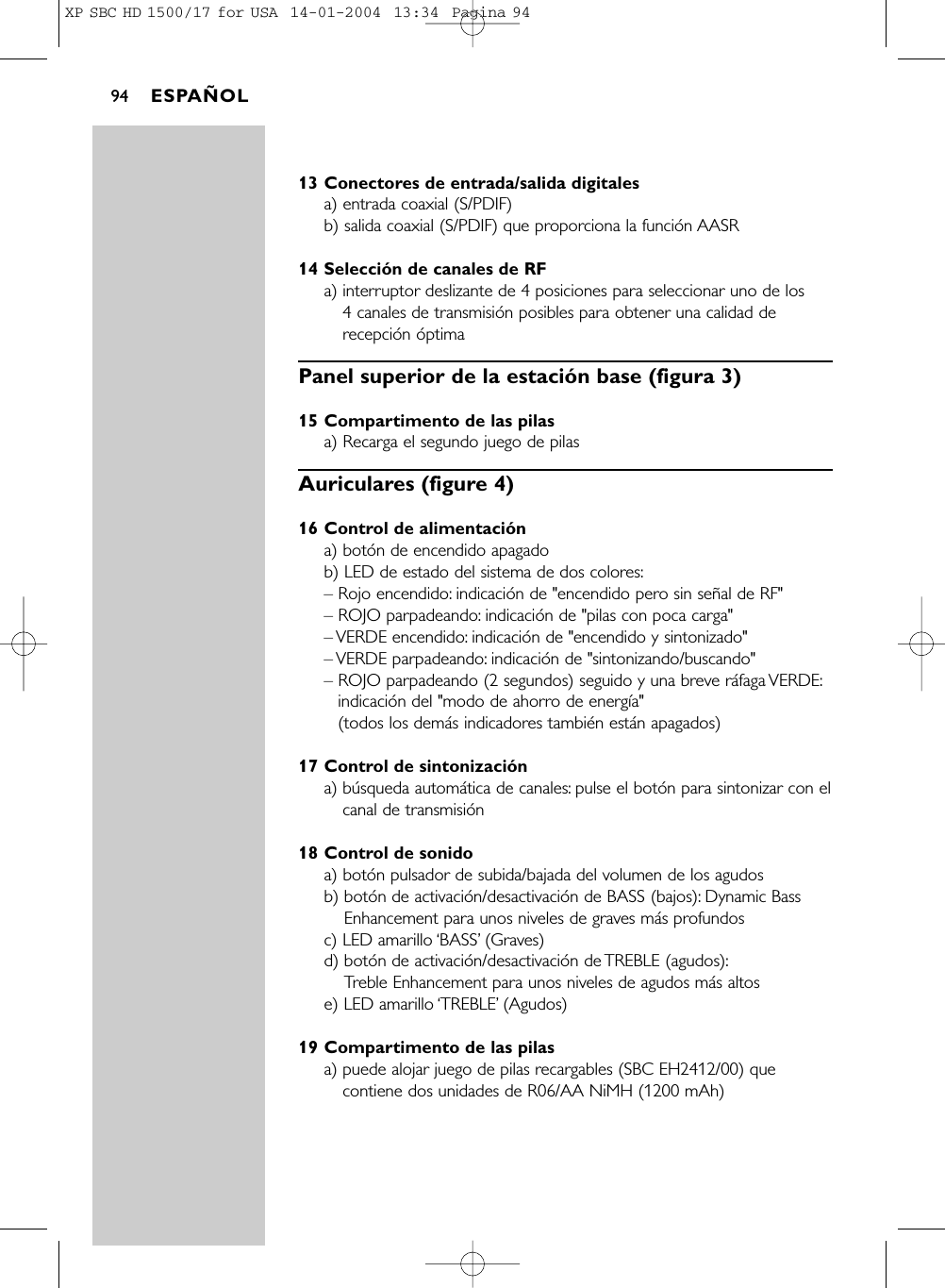 13 Conectores de entrada/salida digitalesa) entrada coaxial (S/PDIF)b) salida coaxial (S/PDIF) que proporciona la función AASR14 Selección de canales de RFa) interruptor deslizante de 4 posiciones para seleccionar uno de los 4 canales de transmisión posibles para obtener una calidad derecepción óptimaPanel superior de la estación base (figura 3)15 Compartimento de las pilasa) Recarga el segundo juego de pilasAuriculares (figure 4)16 Control de alimentacióna) botón de encendido apagadob) LED de estado del sistema de dos colores:– Rojo encendido: indicación de &quot;encendido pero sin señal de RF&quot;– ROJO parpadeando: indicación de &quot;pilas con poca carga&quot;– VERDE  encendido: indicación de &quot;encendido y sintonizado&quot;– VERDE  parpadeando: indicación de &quot;sintonizando/buscando&quot;– ROJO parpadeando (2 segundos) seguido y una breve ráfaga VERDE:indicación del &quot;modo de ahorro de energía&quot; (todos los demás indicadores también están apagados)17 Control de sintonizacióna) búsqueda automática de canales: pulse el botón para sintonizar con elcanal de transmisión18 Control de sonidoa) botón pulsador de subida/bajada del volumen de los agudosb) botón de activación/desactivación de BASS (bajos): Dynamic BassEnhancement para unos niveles de graves más profundosc) LED amarillo ‘BASS’(Graves)d) botón de activación/desactivación de TREBLE (agudos):Treble Enhancement para unos niveles de agudos más altose) LED amarillo ‘TREBLE’(Agudos)19 Compartimento de las pilasa) puede alojar juego de pilas recargables (SBC EH2412/00) quecontiene dos unidades de R06/AA NiMH (1200 mAh)ESPAÑOL94XP SBC HD 1500/17 for USA  14-01-2004  13:34  Pagina 94