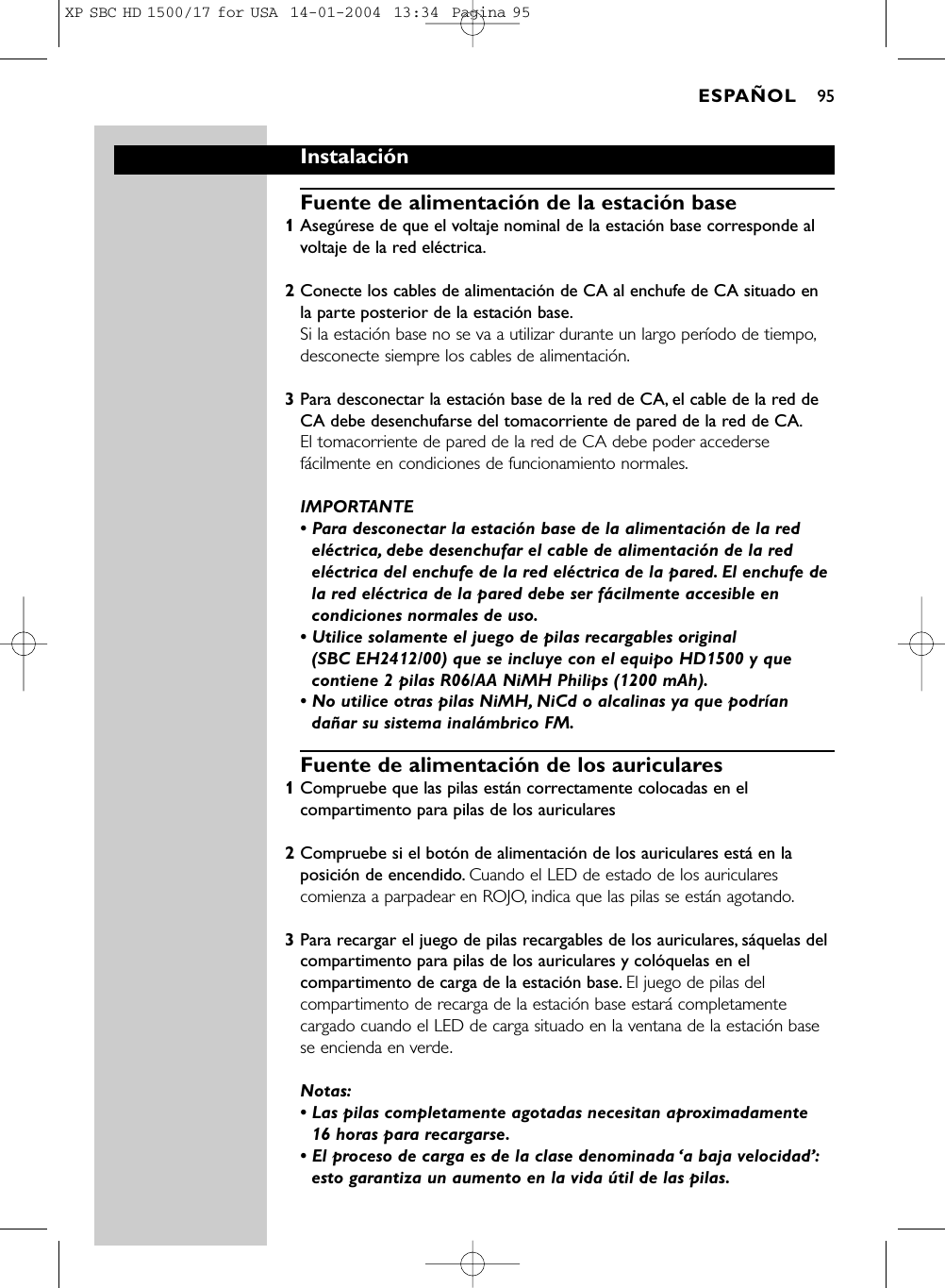 InstalaciónFuente de alimentación de la estación base1Asegúrese de que el voltaje nominal de la estación base corresponde alvoltaje de la red eléctrica.2Conecte los cables de alimentación de CA al enchufe de CA situado enla parte posterior de la estación base.Si la estación base no se va a utilizar durante un largo período de tiempo,desconecte siempre los cables de alimentación.3Para desconectar la estación base de la red de CA, el cable de la red deCA debe desenchufarse del tomacorriente de pared de la red de CA.El tomacorriente de pared de la red de CA debe poder accedersefácilmente en condiciones de funcionamiento normales.IMPORTANTE • Para desconectar la estación base de la alimentación de la redeléctrica, debe desenchufar el cable de alimentación de la redeléctrica del enchufe de la red eléctrica de la pared. El enchufe dela red eléctrica de la pared debe ser fácilmente accesible encondiciones normales de uso.• Utilice solamente el juego de pilas recargables original (SBC EH2412/00) que se incluye con el equipo HD1500 y quecontiene 2 pilas R06/AA NiMH Philips (1200 mAh).• No utilice otras pilas NiMH, NiCd o alcalinas ya que podríandañar su sistema inalámbrico FM.Fuente de alimentación de los auriculares1Compruebe que las pilas están correctamente colocadas en elcompartimento para pilas de los auriculares2Compruebe si el botón de alimentación de los auriculares está en laposición de encendido. Cuando el LED de estado de los auricularescomienza a parpadear en ROJO, indica que las pilas se están agotando.3Para recargar el juego de pilas recargables de los auriculares, sáquelas delcompartimento para pilas de los auriculares y colóquelas en elcompartimento de carga de la estación base. El juego de pilas delcompartimento de recarga de la estación base estará completamentecargado cuando el LED de carga situado en la ventana de la estación basese encienda en verde.Notas:• Las pilas completamente agotadas necesitan aproximadamente 16 horas para recargarse.• El proceso de carga es de la clase denominada ‘a baja velocidad’:esto garantiza un aumento en la vida útil de las pilas.ESPAÑOL 95XP SBC HD 1500/17 for USA  14-01-2004  13:34  Pagina 95