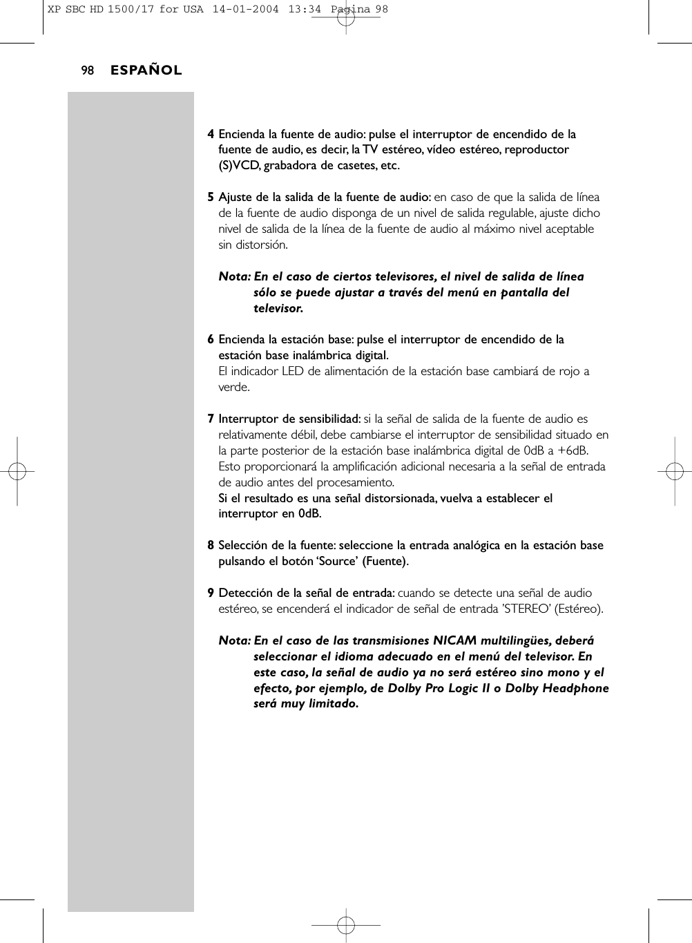 4Encienda la fuente de audio: pulse el interruptor de encendido de lafuente de audio, es decir, la TV estéreo, vídeo estéreo, reproductor(S)VCD, grabadora de casetes, etc.5Ajuste de la salida de la fuente de audio: en caso de que la salida de líneade la fuente de audio disponga de un nivel de salida regulable, ajuste dichonivel de salida de la línea de la fuente de audio al máximo nivel aceptablesin distorsión.Nota: En el caso de ciertos televisores, el nivel de salida de líneasólo se puede ajustar a través del menú en pantalla deltelevisor.6Encienda la estación base: pulse el interruptor de encendido de laestación base inalámbrica digital.El indicador LED de alimentación de la estación base cambiará de rojo averde.7Interruptor de sensibilidad: si la señal de salida de la fuente de audio esrelativamente débil, debe cambiarse el interruptor de sensibilidad situado enla parte posterior de la estación base inalámbrica digital de 0dB a +6dB.Esto proporcionará la amplificación adicional necesaria a la señal de entradade audio antes del procesamiento.Si el resultado es una señal distorsionada, vuelva a establecer elinterruptor en 0dB.8Selección de la fuente: seleccione la entrada analógica en la estación basepulsando el botón ‘Source’ (Fuente).9Detección de la señal de entrada: cuando se detecte una señal de audioestéreo, se encenderá el indicador de señal de entrada ’STEREO’(Estéreo).Nota: En el caso de las transmisiones NICAM multilingües, deberáseleccionar el idioma adecuado en el menú del televisor. Eneste caso, la señal de audio ya no será estéreo sino mono y elefecto, por ejemplo, de Dolby Pro Logic II o Dolby Headphoneserá muy limitado.ESPAÑOL98XP SBC HD 1500/17 for USA  14-01-2004  13:34  Pagina 98