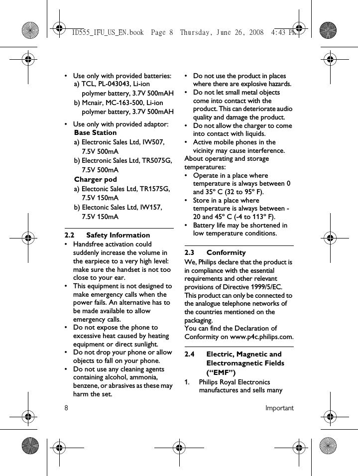 8Important• Use only with provided batteries:a) TCL, PL-043043, Li-ion polymer battery, 3.7V 500mAHb) Mcnair, MC-163-500, Li-ion polymer battery, 3.7V 500mAH• Use only with provided adaptor:Base Stationa) Electronic Sales Ltd, IW507, 7.5V 500mAb) Electronic Sales Ltd, TR5075G, 7.5V 500mACharger poda) Electonic Sales Ltd, TR1575G, 7.5V 150mAb) Electonic Sales Ltd, IW157, 7.5V 150mA2.2 Safety Information• Handsfree activation could suddenly increase the volume in the earpiece to a very high level: make sure the handset is not too close to your ear.• This equipment is not designed to make emergency calls when the power fails. An alternative has to be made available to allow emergency calls.• Do not expose the phone to excessive heat caused by heating equipment or direct sunlight.• Do not drop your phone or allow objects to fall on your phone.• Do not use any cleaning agents containing alcohol, ammonia, benzene, or abrasives as these may harm the set.• Do not use the product in places where there are explosive hazards.• Do not let small metal objects come into contact with the product. This can deteriorate audio quality and damage the product.• Do not allow the charger to come into contact with liquids.• Active mobile phones in the vicinity may cause interference.About operating and storage temperatures:• Operate in a place where temperature is always between 0 and 35º C (32 to 95º F).• Store in a place where temperature is always between -20 and 45º C (-4 to 113º F).• Battery life may be shortened in low temperature conditions.2.3 ConformityWe, Philips declare that the product is in compliance with the essential requirements and other relevant provisions of Directive 1999/5/EC. This product can only be connected to the analogue telephone networks of the countries mentioned on the packaging.You can find the Declaration of Conformity on www.p4c.philips.com.2.4 Electric, Magnetic and Electromagnetic Fields (“EMF”)1. Philips Royal Electronics manufactures and sells many ID555_IFU_US_EN.book  Page 8  Thursday, June 26, 2008  4:43 PM