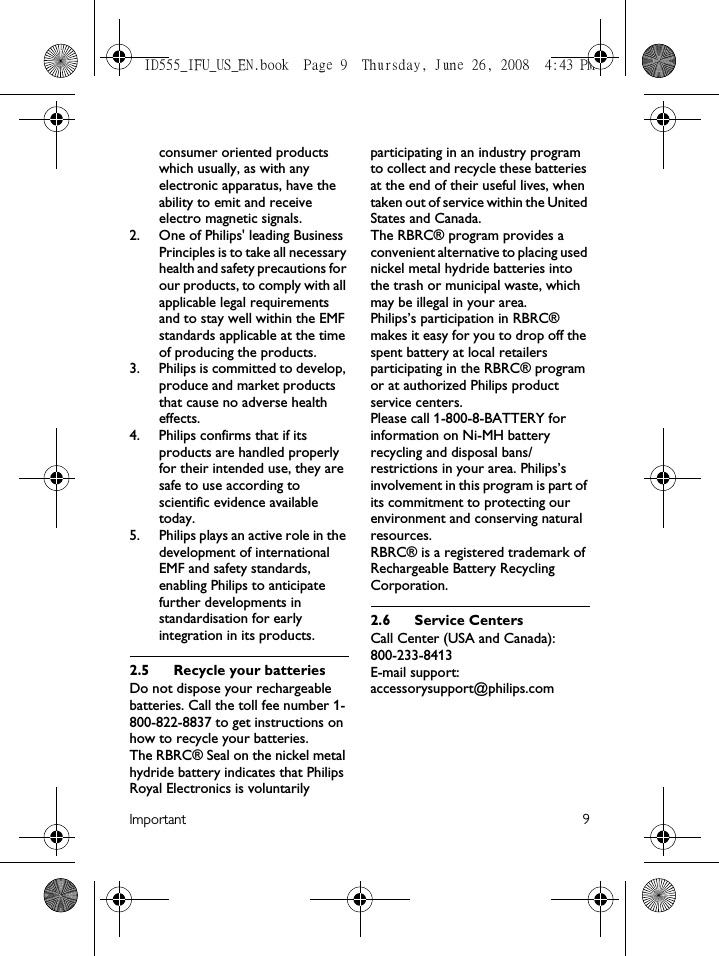 Important 9consumer oriented products which usually, as with any electronic apparatus, have the ability to emit and receive electro magnetic signals.2.  One of Philips&apos; leading Business Principles is to take all necessary health and safety precautions for our products, to comply with all applicable legal requirements and to stay well within the EMF standards applicable at the time of producing the products.3.  Philips is committed to develop, produce and market products that cause no adverse health effects.4.  Philips confirms that if its products are handled properly for their intended use, they are safe to use according to scientific evidence available today.5.  Philips plays an active role in the development of international EMF and safety standards, enabling Philips to anticipate further developments in standardisation for early integration in its products.2.5 Recycle your batteriesDo not dispose your rechargeable batteries. Call the toll fee number 1-800-822-8837 to get instructions on how to recycle your batteries.The RBRC® Seal on the nickel metal hydride battery indicates that Philips Royal Electronics is voluntarily participating in an industry program to collect and recycle these batteries at the end of their useful lives, when taken out of service within the United States and Canada.The RBRC® program provides a convenient alternative to placing used nickel metal hydride batteries into the trash or municipal waste, which may be illegal in your area.Philips’s participation in RBRC® makes it easy for you to drop off the spent battery at local retailers participating in the RBRC® program or at authorized Philips product service centers.Please call 1-800-8-BATTERY for information on Ni-MH battery recycling and disposal bans/restrictions in your area. Philips’s involvement in this program is part of its commitment to protecting our environment and conserving natural resources.RBRC® is a registered trademark of Rechargeable Battery Recycling Corporation.2.6 Service CentersCall Center (USA and Canada):  800-233-8413E-mail support:  accessorysupport@philips.comID555_IFU_US_EN.book  Page 9  Thursday, June 26, 2008  4:43 PM