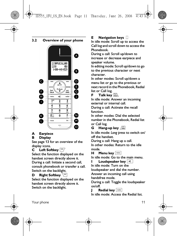 Your phone 113.2 Overview of your phoneAEarpieceBDisplay See page 13 for an overview of the display icons.C Left Softkey mSelect the function displayed on the handset screen directly above it.During a call: Initiate a second call, consult phonebook or transfer a call.Switch on the backlight.D Right Softkey &gt;Select the function displayed on the handset screen directly above it.Switch on the backlight.E Navigation keys :In idle mode: Scroll up to access the Call log and scroll down to access the Phonebook.During a call: Scroll up/down to increase or decrease earpiece and speaker volume.In editing mode: Scroll up/down to go to the previous character or next character.In other modes: Scroll up/down a menu list or go to the previous or next record in the Phonebook, Redial list or Call log.F Talk key rIn idle mode: Answer an incoming external or internal call.During a call: Activate the recall function.In other modes: Dial the selected number in the Phonebook, Redial list or Call log.G Hang-up key eIn idle mode: Long press to switch on/off the handset.During a call: Hang up a call.In other modes: Return to the idle mode.H Menu key MIn idle mode: Go to the main menu.I Loudspeaker key vIn idle mode: Turn on the loudspeaker and dial the number. Answer an incoming call using handsfree mode. During a call: Toggle the loudspeakeron/off.J Redial key aIn idle mode: Access the Redial list.ID555_IFU_US_EN.book  Page 11  Thursday, June 26, 2008  4:43 PM