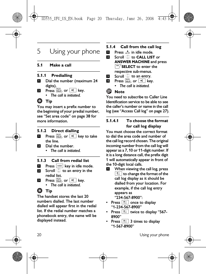 20 Using your phone5 Using your phone5.1 Make a call5.1.1 PrediallingDial the number (maximum 24 digits).Press r or v key.• The call is initiated.TipYou may insert a prefix number to the beginning of your predial number, see “Set area code” on page 38 for more information.5.1.2 Direct diallingPress r or v key to take the line.Dial the number.• The call is initiated.5.1.3 Call from redial listPress a key in idle mode.Scroll : to an entry in the redial list.Press r or v key.• The call is initiated.TipThe handset stores the last 20 numbers dialled. The last number dialled will appear first in the redial list. If the redial number matches a phonebook entry, the name will be displayed instead.5.1.4 Call from the call logPress u in idle mode.Scroll : to CALL LIST or ANSWER MACHINE and press mSELECT to enter the respective sub-menus.Scroll : to an entry.Press r or v key.• The call is initiated.NoteYou need to subscribe to Caller Line Identification service to be able to see the caller’s number or name in the call log (see “Access Call log” on page 27).5.1.4.1 To choose the format for call log displayYou must choose the correct format to dial the area code and number of the call log record chosen. The original incoming number from the call log will appear as a 7, 10 or 11-digit number. If it is a long distance call, the prefix digit 1 will automatically appear in front of the 10-digit local calls.When viewing the call log, press * to change the format of the call log display as it should be dialled from your location. For example, if the call log entry appears as “234-567-8900”:• Press * once to display “1-234-567-8900”• Press * twice to display “567-8900”• Press * 3 times to display “1-567-8900”121212312341ID555_IFU_US_EN.book  Page 20  Thursday, June 26, 2008  4:43 PM