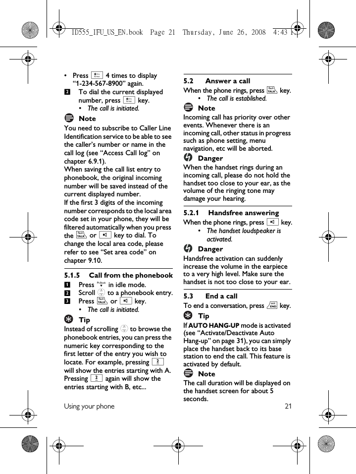 Using your phone 21• Press * 4 times to display “1-234-567-8900” again.To dial the current displayed number, press * key.• The call is initiated.NoteYou need to subscribe to Caller Line Identification service to be able to see the caller’s number or name in the call log (see “Access Call log” on chapter 6.9.1).When saving the call list entry to phonebook, the original incoming number will be saved instead of the current displayed number. If the first 3 digits of the incoming number corresponds to the local area code set in your phone, they will be filtered automatically when you press the r or v key to dial. To change the local area code, please refer to see “Set area code” on chapter 9.10.5.1.5 Call from the phonebookPress d in idle mode.Scroll : to a phonebook entry.Press r or v key.• The call is initiated.TipInstead of scrolling : to browse the phonebook entries, you can press the numeric key corresponding to the first letter of the entry you wish to locate. For example, pressing 2 will show the entries starting with A. Pressing 2 again will show the entries starting with B, etc...5.2 Answer a callWhen the phone rings, press r key.• The call is established.NoteIncoming call has priority over other events. Whenever there is an incoming call, other status in progress such as phone setting, menu navigation, etc will be aborted.DangerWhen the handset rings during an incoming call, please do not hold the handset too close to your ear, as the volume of the ringing tone may damage your hearing.5.2.1 Handsfree answeringWhen the phone rings, press v key.• The handset loudspeaker is activated.DangerHandsfree activation can suddenly increase the volume in the earpiece to a very high level. Make sure the handset is not too close to your ear.5.3 End a callTo end a conversation, press e key.TipIf AUTO HANG-UP mode is activated (see “Activate/Deactivate Auto Hang-up” on page 31), you can simply place the handset back to its base station to end the call. This feature is activated by default.NoteThe call duration will be displayed on the handset screen for about 5 seconds. 2123ID555_IFU_US_EN.book  Page 21  Thursday, June 26, 2008  4:43 PM