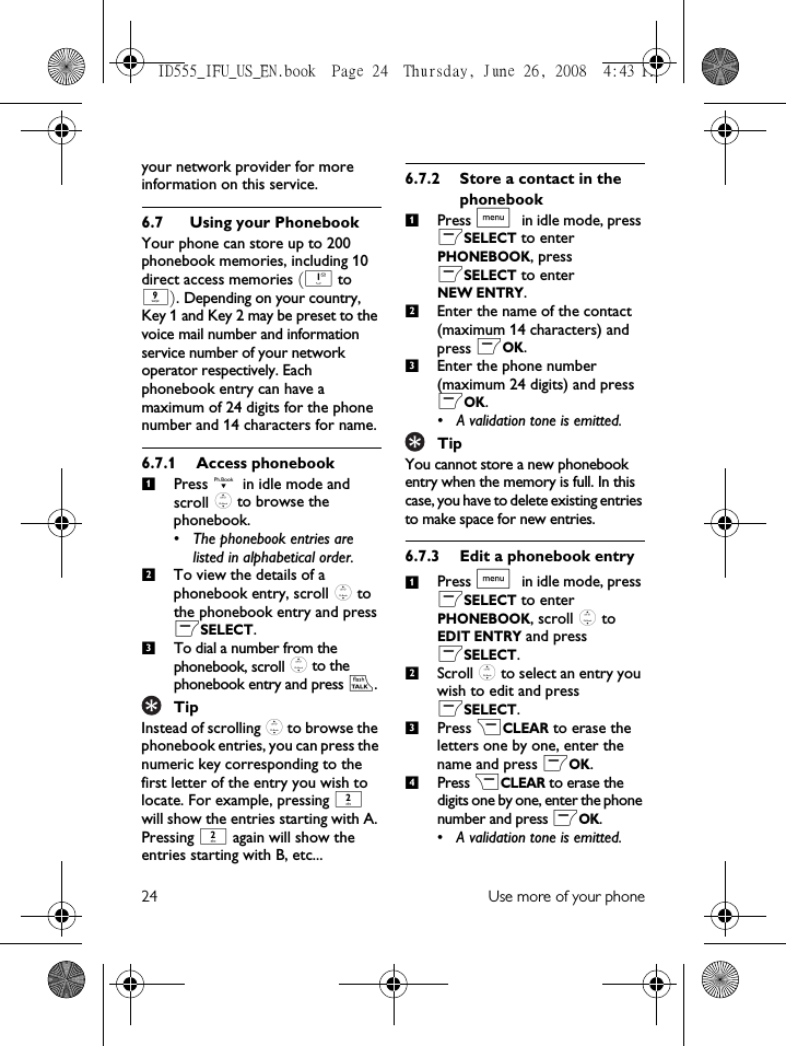 24 Use more of your phoneyour network provider for more information on this service.6.7 Using your PhonebookYour phone can store up to 200 phonebook memories, including 10 direct access memories (1 to 9). Depending on your country, Key 1 and Key 2 may be preset to the voice mail number and information service number of your network operator respectively. Each phonebook entry can have a maximum of 24 digits for the phone number and 14 characters for name.6.7.1 Access phonebookPress d in idle mode and scroll : to browse the phonebook. • The phonebook entries are listed in alphabetical order.To view the details of a phonebook entry, scroll : to the phonebook entry and press mSELECT. To dial a number from the phonebook, scroll : to the phonebook entry and press r. TipInstead of scrolling : to browse the phonebook entries, you can press the numeric key corresponding to the first letter of the entry you wish to locate. For example, pressing 2 will show the entries starting with A. Pressing 2 again will show the entries starting with B, etc...6.7.2 Store a contact in the phonebookPress M in idle mode, press mSELECT to enter PHONEBOOK, press mSELECT to enter NEW ENTRY.Enter the name of the contact (maximum 14 characters) and press mOK.Enter the phone number (maximum 24 digits) and press mOK.• A validation tone is emitted.TipYou cannot store a new phonebook entry when the memory is full. In this case, you have to delete existing entries to make space for new entries.6.7.3 Edit a phonebook entryPress M in idle mode, press mSELECT to enter PHONEBOOK, scroll : to EDIT ENTRY and press mSELECT.Scroll : to select an entry you wish to edit and press mSELECT.Press &gt;CLEAR to erase the letters one by one, enter the name and press mOK.Press &gt;CLEAR to erase the digits one by one, enter the phone number and press mOK.• A validation tone is emitted.1231231234ID555_IFU_US_EN.book  Page 24  Thursday, June 26, 2008  4:43 PM