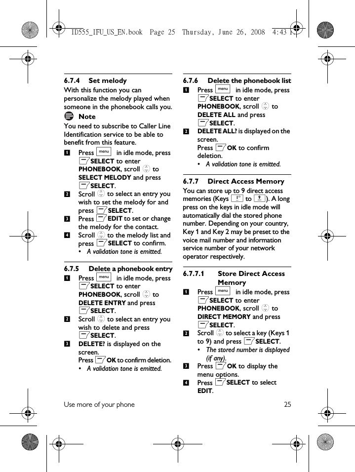 Use more of your phone 256.7.4 Set melodyWith this function you can personalize the melody played when someone in the phonebook calls you.NoteYou need to subscribe to Caller Line Identification service to be able to benefit from this feature.Press M in idle mode, press mSELECT to enter PHONEBOOK, scroll : to SELECT MELODY and press mSELECT.Scroll : to select an entry you wish to set the melody for and press mSELECT.Press mEDIT to set or change the melody for the contact. Scroll : to the melody list and press mSELECT to confirm.• A validation tone is emitted.6.7.5 Delete a phonebook entryPress M in idle mode, press mSELECT to enter PHONEBOOK, scroll : to DELETE ENTRY and press mSELECT.Scroll : to select an entry you wish to delete and press mSELECT.DELETE? is displayed on the screen.Press mOK to confirm deletion. • A validation tone is emitted.6.7.6 Delete the phonebook listPress M in idle mode, press mSELECT to enter PHONEBOOK, scroll : to DELETE ALL and press mSELECT.DELETE ALL? is displayed on the screen.Press mOK to confirm deletion. • A validation tone is emitted.6.7.7 Direct Access MemoryYou can store up to 9 direct access memories (Keys 1 to 9). A long press on the keys in idle mode will automatically dial the stored phone number. Depending on your country, Key 1 and Key 2 may be preset to the voice mail number and information service number of your network operator respectively.6.7.7.1 Store Direct Access MemoryPress M in idle mode, press mSELECT to enter PHONEBOOK, scroll : to DIRECT MEMORY and press mSELECT.Scroll : to select a key (Keys 1 to 9) and press mSELECT. • The stored number is displayed (if any).Press mOK to display the menu options.Press mSELECT to select EDIT.1234123121234ID555_IFU_US_EN.book  Page 25  Thursday, June 26, 2008  4:43 PM