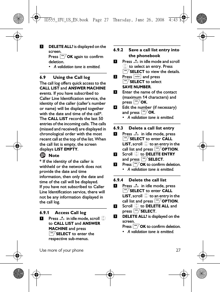 Use more of your phone 27DELETE ALL? is displayed on the screen.Press mOK again to confirm deletion.• A validation tone is emitted.6.9 Using the Call logThe call log offers quick access to the CALL LIST and ANSWER MACHINE events. If you have subscribed to Caller Line Identification service, the identity of the caller (caller’s number or name) will be displayed together with the date and time of the call*. The CALL LIST records the last 50 entries of the incoming calls. The calls (missed and received) are displayed in chronological order with the most recent call at the top of the list. When the call list is empty, the screen displays LIST EMPTY.Note* If the identity of the caller is withheld or the network does not provide the date and time information, then only the date and time of the call will be displayed. If you have not subscribed to Caller Line Identification service, there will not be any information displayed in the call log.6.9.1 Access Call logPress u in idle mode, scroll : to CALL LIST and ANSWER MACHINE and press mSELECT to enter the respective sub-menus. 6.9.2 Save a call list entry into the phonebookPress u in idle mode and scroll : to select an entry. Press mSELECT to view the details.Press a and press mSELECT to select SAVE NUMBER.Enter the name of the contact (maximum 14 characters) and press mOK.Edit the number (if necessary) and press mOK.• A validation tone is emitted. 6.9.3 Delete a call list entryPress u in idle mode, press mSELECT to enter CALL LIST, scroll : to an entry in the call list and press mOPTION.Scroll : to DELETE ENTRY and press mSELECT. Press mOK to confirm deletion.• A validation tone is emitted.6.9.4 Delete the call listPress u in idle mode, press mSELECT to enter CALL LIST, scroll : to an entry in the call list and press mOPTION.Scroll : to DELETE ALL and press mSELECT. DELETE ALL? is displayed on the screen.Press mOK to confirm deletion.• A validation tone is emitted.311234123123ID555_IFU_US_EN.book  Page 27  Thursday, June 26, 2008  4:43 PM