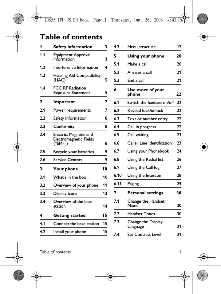 Table of contents 11 Safety information  31.1 Equipment Approval Information 31.2 Interference Information  41.3 Hearing Aid Compatibility (HAC) 51.4 FCC RF Radiation Exposure Statement  52Important  72.1 Power requirements  72.2 Safety Information  82.3 Conformity 82.4 Electric, Magnetic and Electromagnetic Fields (“EMF”) 82.5 Recycle your batteries  92.6 Service Centers  93 Your phone  103.1 What’s in the box  103.2 Overview of your phone  113.3 Display icons  133.4 Overview of the base station 144 Getting started  154.1 Connect the base station  154.2 Install your phone  154.3 Menu structure  175 Using your phone  205.1 Make a call  205.2 Answer a call  215.3 End a call  216Use more of your phone 226.1 Switch the handset on/off  226.2 Keypad lock/unlock  226.3 Text or number entry  226.4 Call in progress  226.5 Call waiting  236.6 Caller Line Identification  236.7 Using your Phonebook  246.8 Using the Redial list  266.9 Using the Call log  276.10 Using the Intercom  286.11 Paging 297 Personal settings  307.1 Change the Handset Name 307.2 Handset Tones  307.3 Change the Display Language 317.4 Set Contrast Level  31Table of contentsID555_IFU_US_EN.book  Page 1  Thursday, June 26, 2008  4:43 PM