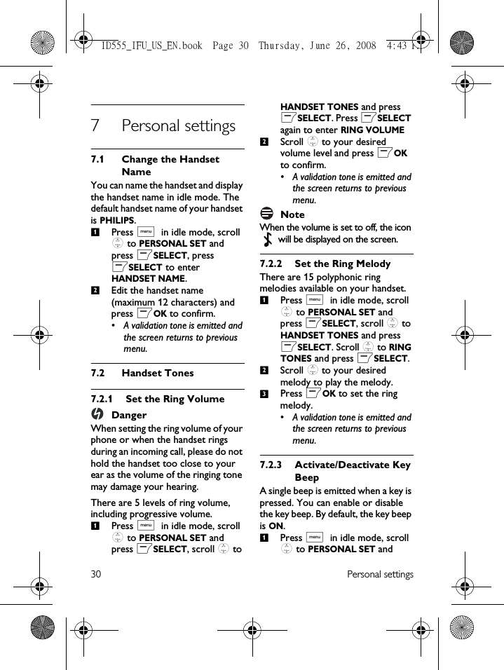 30 Personal settings7 Personal settings7.1 Change the Handset NameYou can name the handset and display the handset name in idle mode. The default handset name of your handset is PHILIPS.Press M in idle mode, scroll : to PERSONAL SET and press mSELECT, press mSELECT to enter HANDSET NAME.Edit the handset name (maximum 12 characters) and press mOK to confirm.• A validation tone is emitted and the screen returns to previous menu.7.2 Handset Tones7.2.1 Set the Ring VolumeDangerWhen setting the ring volume of your phone or when the handset rings during an incoming call, please do not hold the handset too close to your ear as the volume of the ringing tone may damage your hearing.There are 5 levels of ring volume, including progressive volume.Press M in idle mode, scroll : to PERSONAL SET and press mSELECT, scroll : to HANDSET TONES and press mSELECT. Press mSELECT again to enter RING VOLUMEScroll : to your desired volume level and press mOK to confirm.• A validation tone is emitted and the screen returns to previous menu.NoteWhen the volume is set to off, the icon  will be displayed on the screen.7.2.2 Set the Ring MelodyThere are 15 polyphonic ring melodies available on your handset. Press M in idle mode, scroll : to PERSONAL SET and press mSELECT, scroll : to HANDSET TONES and press mSELECT. Scroll : to RING TONES and press mSELECT.Scroll : to your desired melody to play the melody.Press mOK to set the ring melody.• A validation tone is emitted and the screen returns to previous menu.7.2.3 Activate/Deactivate Key BeepA single beep is emitted when a key is pressed. You can enable or disable the key beep. By default, the key beep is ON.Press M in idle mode, scroll : to PERSONAL SET and 12121231ID555_IFU_US_EN.book  Page 30  Thursday, June 26, 2008  4:43 PM