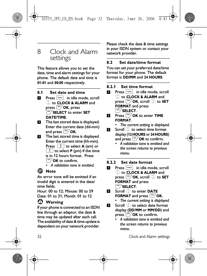 32 Clock and Alarm settings8 Clock and Alarm settingsThis feature allows you to set the date, time and alarm settings for your phone. The default date and time is 01-01 and 00:00 respectively. 8.1 Set date and timePress M in idle mode, scroll : to CLOCK &amp; ALARM and press mOK, press mSELECT to enter SET DATE/TIME.The last stored date is displayed. Enter the current date (dd-mm) and press mOK.The last stored time is displayed. Enter the current time (hh-mm). Press 2 to select A (am) or 7 to select P (pm) if the time is in 12 hours format. Press mOK to confirm.• A validation tone is emitted. NoteAn error tone will be emitted if an invalid digit is entered in the date/time fields. Hour: 00 to 12; Minute: 00 to 59Date: 01 to 31; Month: 01 to 12WarningIf your phone is connected to an ISDN line through an adaptor, the date &amp; time may be updated after each call. The availability of date &amp; time update is dependent on your network provider. Please check the date &amp; time settings in your ISDN system or contact your network provider. 8.2 Set date/time formatYou can set your preferred date/time format for your phone. The default format is DD/MM and 24 HOURS.8.2.1 Set time formatPress M in idle mode, scroll : to CLOCK &amp; ALARM and press mOK, scroll : to SET FORMAT and press mSELECT.Press mOK to enter TIME FORMAT.• The current setting is displayed.Scroll : to select time format display (12 HOURS or 24 HOURS) and press mOK to confirm. • A validation tone is emitted and the screen returns to previous menu.8.2.2 Set date formatPress M in idle mode, scroll : to CLOCK &amp; ALARM and press mOK, scroll : to SET FORMAT and press mSELECT.Scroll : to enter DATE FORMAT and press mOK.• The current setting is displayed.Scroll : to select date format display (DD/MM or MM/DD) and press mOK to confirm. • A validation tone is emitted and the screen returns to previous menu.123!123123ID555_IFU_US_EN.book  Page 32  Thursday, June 26, 2008  4:43 PM