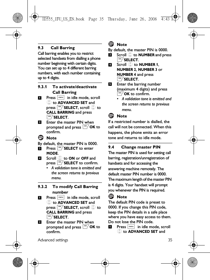 Advanced settings 359.3 Call BarringCall barring enables you to restrict selected handsets from dialling a phone number beginning with certain digits. You can set up to 4 different barring numbers, with each number containing up to 4 digits.9.3.1 To activate/deactivate Call BarringPress M in idle mode, scroll : to ADVANCED SET and press mSELECT, scroll : to CALL BARRING and press mSELECT.Enter the master PIN when prompted and press mOK to confirm. NoteBy default, the master PIN is 0000. Press mSELECT to enter MODE.Scroll : to ON or OFF and press mSELECT to confirm.• A validation tone is emitted and the screen returns to previous menu.9.3.2 To modify Call Barring numberPress M in idle mode, scroll : to ADVANCED SET and press mSELECT, scroll : to CALL BARRING and press mSELECT.Enter the master PIN when prompted and press mOK to confirm. NoteBy default, the master PIN is 0000. Scroll : to NUMBER and press mSELECT.Scroll : to NUMBER 1, NUMBER 2, NUMBER 3 or NUMBER 4 and press mSELECT.Enter the barring number (maximum 4 digits) and press mOK to confirm.• A validation tone is emitted and the screen returns to previous menu.NoteIf a restricted number is dialled, the call will not be connected. When this happens, the phone emits an error tone and returns to idle mode. 9.4 Change master PINThe master PIN is used for setting call barring, registration/unregistration of handsets and for accessing the answering machine remotely. The default master PIN number is 0000. The maximum length of the master PIN is 4 digits. Your handset will prompt you whenever the PIN is required.Note The default PIN code is preset to 0000. If you change this PIN code, keep the PIN details in a safe place where you have easy access to them. Do not lose the PIN code.Press M in idle mode, scroll : to ADVANCED SET and 1234123451ID555_IFU_US_EN.book  Page 35  Thursday, June 26, 2008  4:43 PM