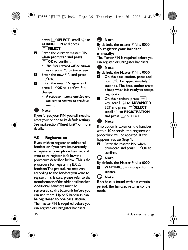 36 Advanced settingspress mSELECT, scroll : to CHANGE PIN and press mSELECT.Enter the current master PIN when prompted and press mOK to confirm. • The PIN entered will be shown as asterisks (*) on the screen.Enter the new PIN and press mOK.Enter the new PIN again and press mOK to confirm PIN change.• A validation tone is emitted and the screen returns to previous menu.Note If you forget your PIN, you will need to reset your phone to its default settings. See next section “Reset Unit” for more details. 9.5 RegistrationIf you wish to register an additional handset or if you have inadvertently unregistered your phone handset and want to re-register it, follow the procedure described below. This is the procedure for registering ID555 handsets.The procedures may vary according to the handset you want to register. In this case, please refer to the manufacturer of the additional handset. Additional handsets must be registered to the base unit before you can use them. Up to 5 handsets can be registered to one base station.The master PIN is required before you can register or unregister handsets. NoteBy default, the master PIN is 0000. To register your handset manually:The Master PIN is required before you can register or unregister handsets. NoteBy default, the Master PIN is 0000.On the base station, press and hold p for approximately 5 seconds. The base station emits a beep when it is ready to accept registration. On the handset, press M key, scroll : to ADVANCED SET and press mSELECT, scroll : to REGISTRATION and press mSELECT.NoteIf no action is taken on the handset within 10 seconds, the registration procedure will be aborted. If this happens, repeat Step 1.Enter the Master PIN when prompted and press mOK to confirm. NoteBy default, the Master PIN is 0000. WAITING_ _ is displayed on the screen.NoteIf no base is found within a certain period, the handset returns to idle mode. 2341234ID555_IFU_US_EN.book  Page 36  Thursday, June 26, 2008  4:43 PM