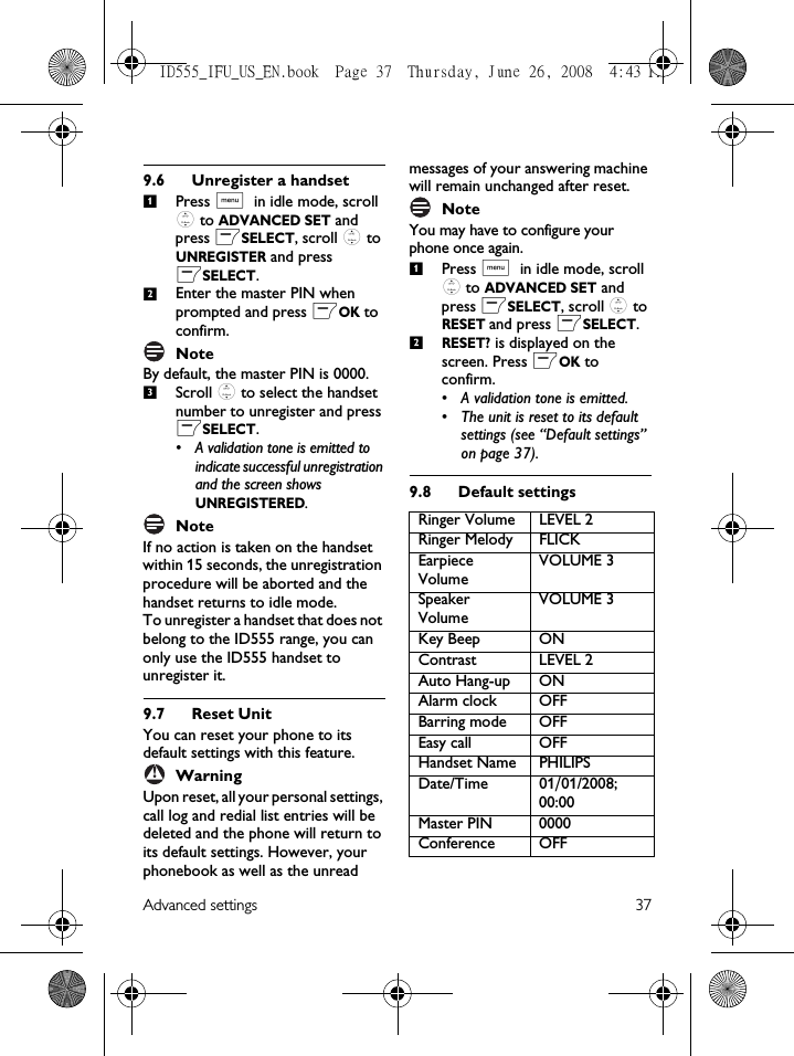 Advanced settings 379.6 Unregister a handsetPress M in idle mode, scroll : to ADVANCED SET and press mSELECT, scroll : to UNREGISTER and press mSELECT.Enter the master PIN when prompted and press mOK to confirm. NoteBy default, the master PIN is 0000.Scroll : to select the handset number to unregister and press mSELECT.• A validation tone is emitted to indicate successful unregistration and the screen shows UNREGISTERED.NoteIf no action is taken on the handset within 15 seconds, the unregistration procedure will be aborted and the handset returns to idle mode.To unregister a handset that does not belong to the ID555 range, you can only use the ID555 handset to unregister it. 9.7 Reset UnitYou can reset your phone to its default settings with this feature. WarningUpon reset, all your personal settings, call log and redial list entries will be deleted and the phone will return to its default settings. However, your phonebook as well as the unread messages of your answering machine will remain unchanged after reset.NoteYou may have to configure your phone once again.Press M in idle mode, scroll : to ADVANCED SET and press mSELECT, scroll : to RESET and press mSELECT.RESET? is displayed on the screen. Press mOK to confirm. • A validation tone is emitted.• The unit is reset to its default settings (see “Default settings” on page 37).9.8 Default settings123!Ringer Volume LEVEL 2Ringer Melody FLICKEarpiece VolumeVOLUME 3Speaker VolumeVOLUME 3Key Beep ONContrast LEVEL 2Auto Hang-up ONAlarm clock OFFBarring mode OFFEasy call OFFHandset Name PHILIPSDate/Time 01/01/2008; 00:00Master PIN 0000Conference OFF12ID555_IFU_US_EN.book  Page 37  Thursday, June 26, 2008  4:43 PM