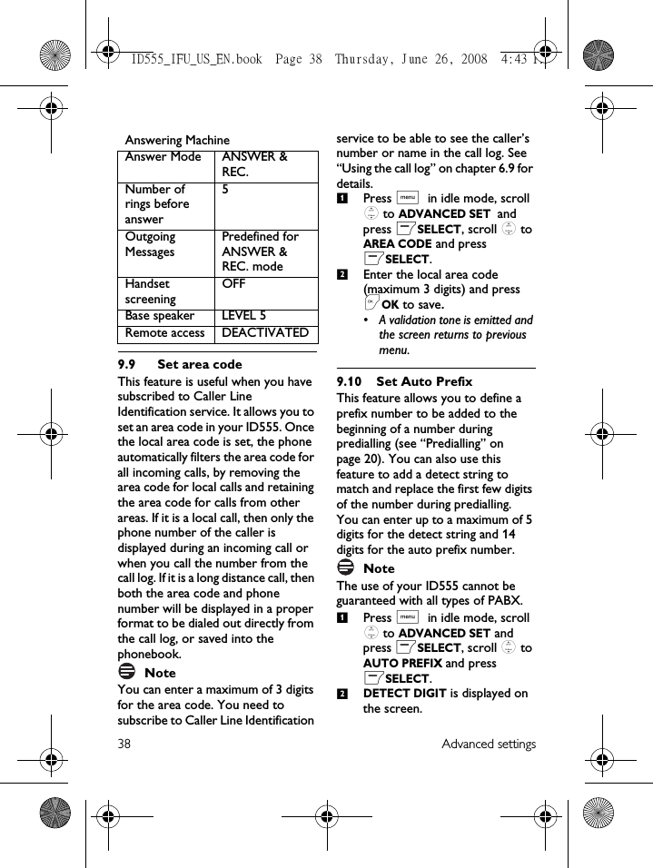 38 Advanced settings9.9 Set area codeThis feature is useful when you have subscribed to Caller Line Identification service. It allows you to set an area code in your ID555. Once the local area code is set, the phone automatically filters the area code for all incoming calls, by removing the area code for local calls and retaining the area code for calls from other areas. If it is a local call, then only the phone number of the caller is displayed during an incoming call or when you call the number from the call log. If it is a long distance call, then both the area code and phone number will be displayed in a proper format to be dialed out directly from the call log, or saved into the phonebook.NoteYou can enter a maximum of 3 digits for the area code. You need to subscribe to Caller Line Identification service to be able to see the caller’s number or name in the call log. See “Using the call log” on chapter 6.9 for details.Press M in idle mode, scroll : to ADVANCED SET and press mSELECT, scroll : to AREA CODE and press mSELECT.Enter the local area code (maximum 3 digits) and press &lt;OK to save.• A validation tone is emitted and the screen returns to previous menu.9.10 Set Auto PrefixThis feature allows you to define a prefix number to be added to the beginning of a number during predialling (see “Predialling” on page 20). You can also use this feature to add a detect string to match and replace the first few digits of the number during predialling. You can enter up to a maximum of 5 digits for the detect string and 14 digits for the auto prefix number.Note The use of your ID555 cannot be guaranteed with all types of PABX.Press M in idle mode, scroll : to ADVANCED SET and press mSELECT, scroll : to AUTO PREFIX and press mSELECT.DETECT DIGIT is displayed on the screen. Answering MachineAnswer Mode ANSWER &amp; REC.Number of rings before answer5Outgoing MessagesPredefined for ANSWER &amp; REC. modeHandset screening OFFBase speaker LEVEL 5Remote access DEACTIVATED1212ID555_IFU_US_EN.book  Page 38  Thursday, June 26, 2008  4:43 PM