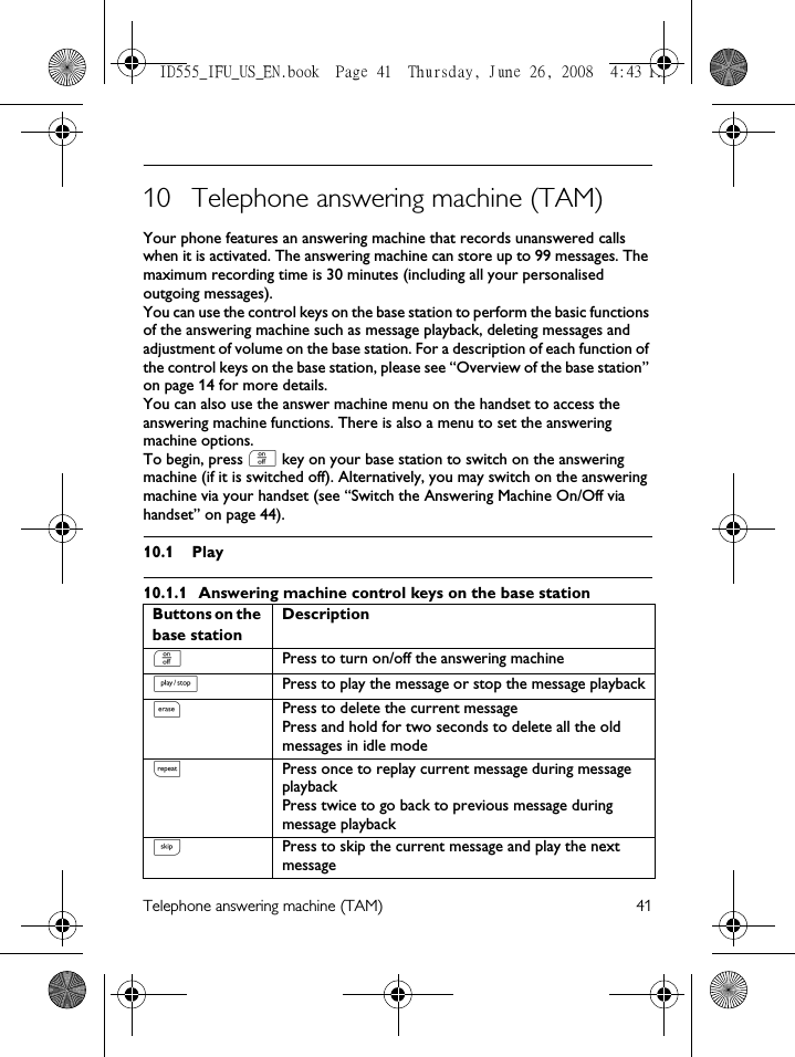 Telephone answering machine (TAM) 4110 Telephone answering machine (TAM)Your phone features an answering machine that records unanswered calls when it is activated. The answering machine can store up to 99 messages. The maximum recording time is 30 minutes (including all your personalised outgoing messages).You can use the control keys on the base station to perform the basic functions of the answering machine such as message playback, deleting messages and adjustment of volume on the base station. For a description of each function of the control keys on the base station, please see “Overview of the base station” on page 14 for more details.You can also use the answer machine menu on the handset to access the answering machine functions. There is also a menu to set the answering machine options. To begin, press o key on your base station to switch on the answering machine (if it is switched off). Alternatively, you may switch on the answering machine via your handset (see “Switch the Answering Machine On/Off via handset” on page 44). 10.1 Play10.1.1 Answering machine control keys on the base stationButtons on the base station DescriptionoPress to turn on/off the answering machinePPress to play the message or stop the message playbackxPress to delete the current messagePress and hold for two seconds to delete all the old messages in idle modelPress once to replay current message during message playbackPress twice to go back to previous message during message playbackRPress to skip the current message and play the next messageID555_IFU_US_EN.book  Page 41  Thursday, June 26, 2008  4:43 PM