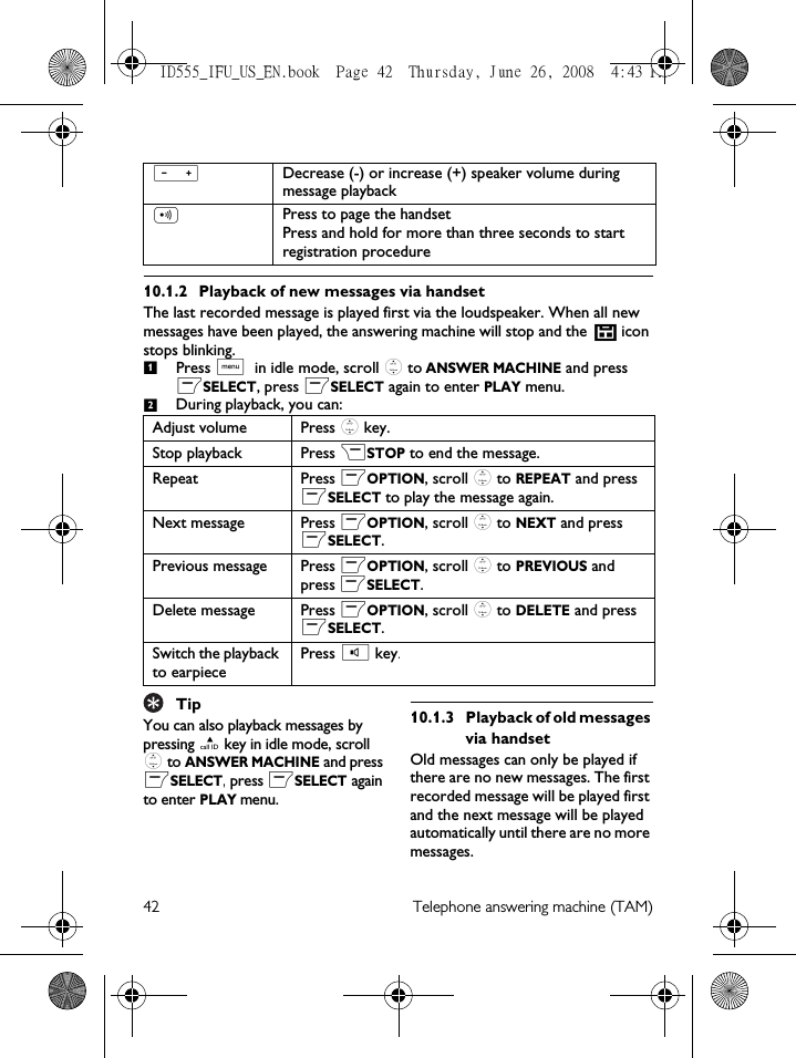 42 Telephone answering machine (TAM)10.1.2 Playback of new messages via handsetThe last recorded message is played first via the loudspeaker. When all new messages have been played, the answering machine will stop and the   icon stops blinking.Press M in idle mode, scroll : to ANSWER MACHINE and press mSELECT, press mSELECT again to enter PLAY menu.During playback, you can:TipYou can also playback messages by pressing u key in idle mode, scroll : to ANSWER MACHINE and press mSELECT, press mSELECT again to enter PLAY menu.10.1.3 Playback of old messages via handsetOld messages can only be played if there are no new messages. The first recorded message will be played first and the next message will be played automatically until there are no more messages.VDecrease (-) or increase (+) speaker volume during message playbackCPress to page the handsetPress and hold for more than three seconds to start registration procedureAdjust volume Press : key.Stop playback Press &gt;STOP to end the message.Repeat Press mOPTION, scroll : to REPEAT and press mSELECT to play the message again.Next message Press mOPTION, scroll : to NEXT and press mSELECT.Previous message Press mOPTION, scroll : to PREVIOUS and press mSELECT.Delete message Press mOPTION, scroll : to DELETE and press mSELECT.Switch the playback to earpiecePress v key.12ID555_IFU_US_EN.book  Page 42  Thursday, June 26, 2008  4:43 PM