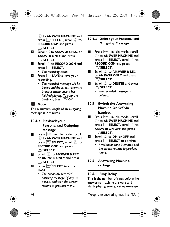 44 Telephone answering machine (TAM): to ANSWER MACHINE and press mSELECT, scroll : to RECORD OGM and press mSELECT.Scroll : to ANSWER &amp; REC. or ANSWER ONLY and press mSELECT.Scroll : to RECORD OGM and press mSELECT. • The recording starts.Press mSAVE to save your recording.• The recorded message will be played and the screen returns to previous menu once it has finished playing. To stop the playback, press mOK.NoteThe maximum length of an outgoing message is 2 minutes. 10.4.2 Playback your Personalised Outgoing MessagePress M in idle mode, scroll : to ANSWER MACHINE and press mSELECT, scroll : to RECORD OGM and press mSELECT.Scroll : to ANSWER &amp; REC. or ANSWER ONLY and press mSELECT.Press mSELECT to enter PLAY.• The previously recorded outgoing message (if any) is played, and then the screen returns to previous menu.10.4.3 Delete your Personalised Outgoing MessagePress M in idle mode, scroll : to ANSWER MACHINE and press mSELECT, scroll : to RECORD OGM and press mSELECT.Scroll : to ANSWER &amp; REC. or ANSWER ONLY and press mSELECT.Scroll : to DELETE and press mSELECT. • The recorded message is deleted.10.5 Switch the Answering Machine On/Off via handsetPress M in idle mode, scroll : to ANSWER MACHINE and press mSELECT, scroll : to ANSWER ON/OFF and press mSELECT.Scroll : to ON or OFF and press mSELECT to confirm.• A validation tone is emitted and the screen returns to previous menu.10.6 Answering Machine settings10.6.1 Ring DelayThis is the number of rings before the answering machine answers and starts playing your greeting message. 23412312312ID555_IFU_US_EN.book  Page 44  Thursday, June 26, 2008  4:43 PM