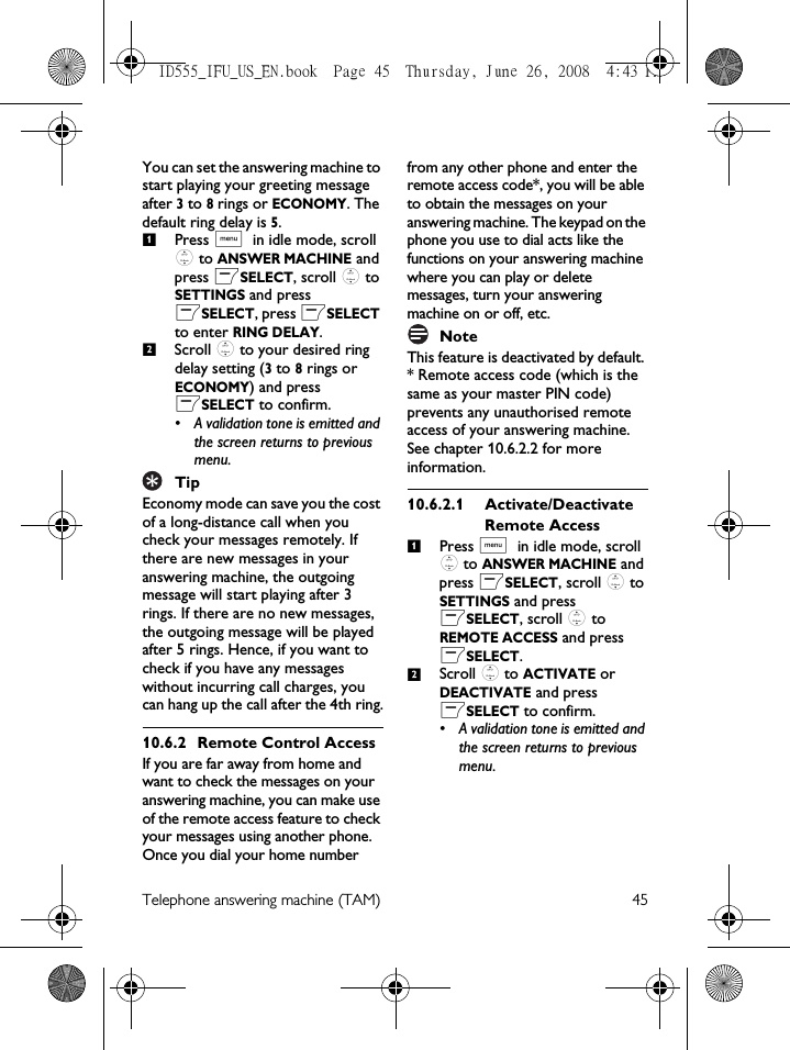 Telephone answering machine (TAM) 45You can set the answering machine to start playing your greeting message after 3 to 8 rings or ECONOMY. The default ring delay is 5.Press M in idle mode, scroll : to ANSWER MACHINE and press mSELECT, scroll : to SETTINGS and press mSELECT, press mSELECT to enter RING DELAY.Scroll : to your desired ring delay setting (3 to 8 rings or ECONOMY) and press mSELECT to confirm.• A validation tone is emitted and the screen returns to previous menu.TipEconomy mode can save you the cost of a long-distance call when you check your messages remotely. If there are new messages in your answering machine, the outgoing message will start playing after 3 rings. If there are no new messages, the outgoing message will be played after 5 rings. Hence, if you want to check if you have any messages without incurring call charges, you can hang up the call after the 4th ring.10.6.2 Remote Control AccessIf you are far away from home and want to check the messages on your answering machine, you can make use of the remote access feature to check your messages using another phone. Once you dial your home number from any other phone and enter the remote access code*, you will be able to obtain the messages on your answering machine. The keypad on the phone you use to dial acts like the functions on your answering machine where you can play or delete messages, turn your answering machine on or off, etc. NoteThis feature is deactivated by default. * Remote access code (which is the same as your master PIN code) prevents any unauthorised remote access of your answering machine. See chapter 10.6.2.2 for more information.10.6.2.1 Activate/Deactivate Remote AccessPress M in idle mode, scroll : to ANSWER MACHINE and press mSELECT, scroll : to SETTINGS and press mSELECT, scroll : to REMOTE ACCESS and press mSELECT.Scroll : to ACTIVATE or DEACTIVATE and press mSELECT to confirm.• A validation tone is emitted and the screen returns to previous menu.1212ID555_IFU_US_EN.book  Page 45  Thursday, June 26, 2008  4:43 PM