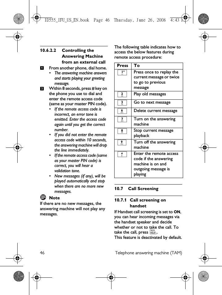 46 Telephone answering machine (TAM)10.6.2.2 Controlling the Answering Machine from an external callFrom another phone, dial home. • The answering machine answers and starts playing your greeting message.Within 8 seconds, press # key on the phone you use to dial and enter the remote access code (same as your master PIN code). • If the remote access code is incorrect, an error tone is emitted. Enter the access code again until you get the correct number.• If you did not enter the remote access code within 10 seconds, the answering machine will drop the line immediately.• If the remote access code (same as your master PIN code) is correct, you will hear a validation tone. • New messages (if any), will be played automatically and stop when there are no more new messages.NoteIf there are no new messages, the answering machine will not play any messages.The following table indicates how to access the below features during remote access procedure:10.7 Call Screening10.7.1 Call screening on handsetIf Handset call screening is set to ON, you can hear incoming messages via the handset speaker and decide whether or not to take the call. To take the call, press r. This feature is deactivated by default.12Press To1Press once to replay the current message or twice to go to previous message2Play old messages3Go to next message6Delete current message7Turn on the answering machine8Stop current message playback9Turn off the answering machine#Enter the remote access code if the answering machine is on and outgoing message is playingID555_IFU_US_EN.book  Page 46  Thursday, June 26, 2008  4:43 PM
