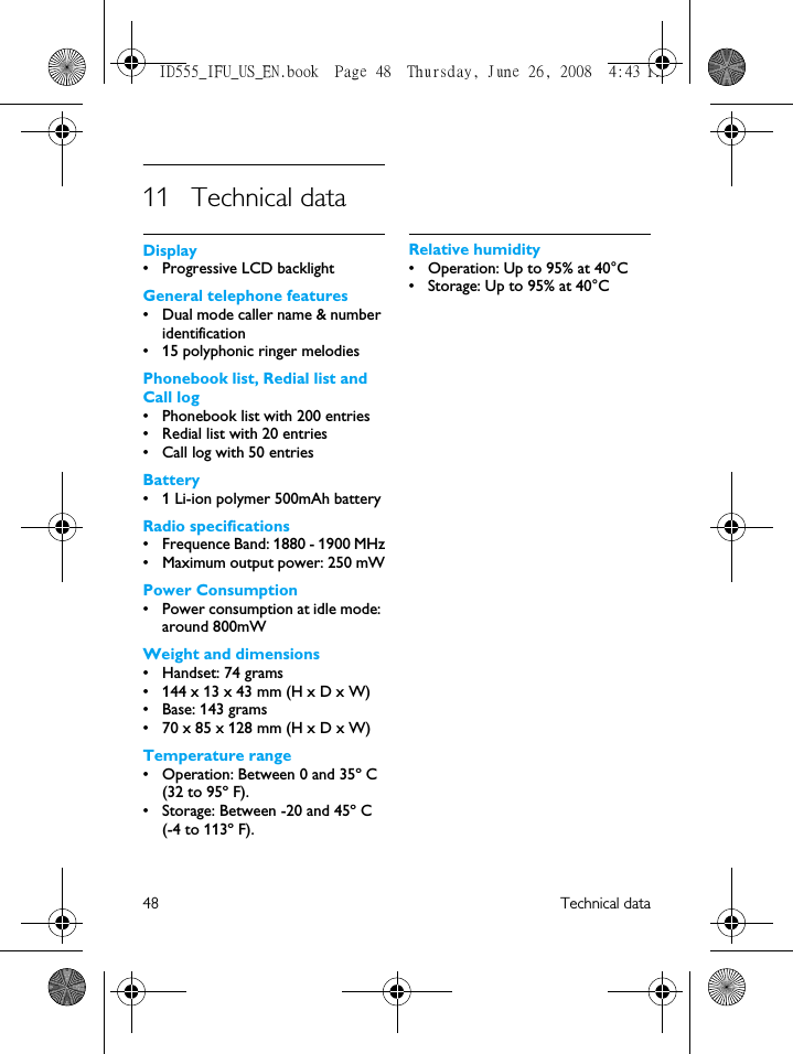 48 Technical data11 Technical dataDisplay• Progressive LCD backlightGeneral telephone features• Dual mode caller name &amp; number identification• 15 polyphonic ringer melodiesPhonebook list, Redial list and Call log• Phonebook list with 200 entries• Redial list with 20 entries• Call log with 50 entriesBattery• 1 Li-ion polymer 500mAh batteryRadio specifications• Frequence Band: 1880 - 1900 MHz• Maximum output power: 250 mWPower Consumption• Power consumption at idle mode: around 800mWWeight and dimensions • Handset: 74 grams• 144 x 13 x 43 mm (H x D x W)• Base: 143 grams• 70 x 85 x 128 mm (H x D x W)Temperature range• Operation: Between 0 and 35º C (32 to 95º F).• Storage: Between -20 and 45º C (-4 to 113º F).Relative humidity• Operation: Up to 95% at 40°C• Storage: Up to 95% at 40°CID555_IFU_US_EN.book  Page 48  Thursday, June 26, 2008  4:43 PM