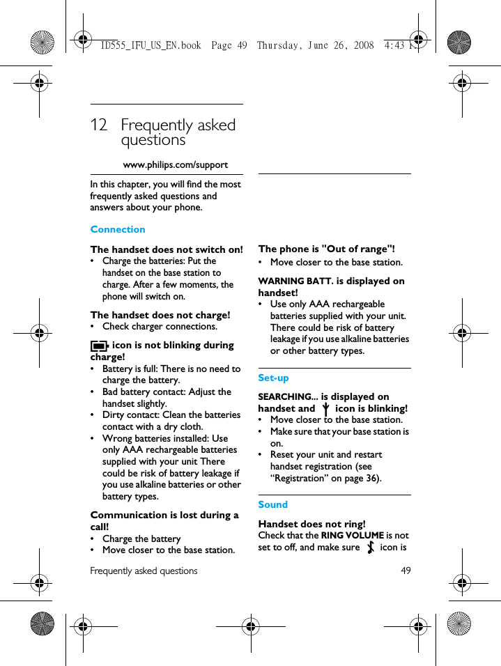 Frequently asked questions 4912 Frequently asked questionswww.philips.com/supportIn this chapter, you will find the most frequently asked questions and answers about your phone.ConnectionThe handset does not switch on!• Charge the batteries: Put the handset on the base station to charge. After a few moments, the phone will switch on.The handset does not charge!• Check charger connections. icon is not blinking during charge!• Battery is full: There is no need to charge the battery.• Bad battery contact: Adjust the handset slightly.• Dirty contact: Clean the batteries contact with a dry cloth.• Wrong batteries installed: Use only AAA rechargeable batteries supplied with your unit There could be risk of battery leakage if you use alkaline batteries or other battery types.Communication is lost during a call!• Charge the battery• Move closer to the base station.The phone is &quot;Out of range&quot;!• Move closer to the base station.WARNING BATT. is displayed on handset!• Use only AAA rechargeable batteries supplied with your unit. There could be risk of battery leakage if you use alkaline batteries or other battery types.Set-upSEARCHING... is displayed on handset and   icon is blinking!• Move closer to the base station.• Make sure that your base station is on.• Reset your unit and restart handset registration (see “Registration” on page 36).SoundHandset does not ring!Check that the RING VOLUME is not set to off, and make sure   icon is ID555_IFU_US_EN.book  Page 49  Thursday, June 26, 2008  4:43 PM