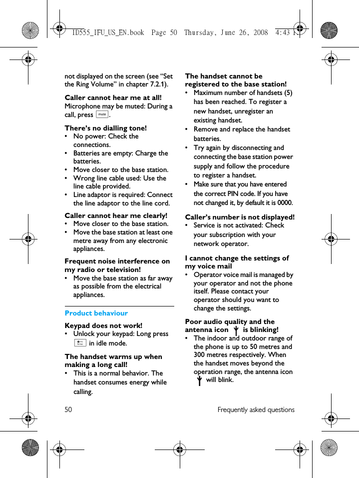 50 Frequently asked questionsnot displayed on the screen (see “Set the Ring Volume” in chapter 7.2.1).Caller cannot hear me at all!Microphone may be muted: During a call, press b.There’s no dialling tone!• No power: Check the connections. • Batteries are empty: Charge the batteries.• Move closer to the base station.• Wrong line cable used: Use the line cable provided. • Line adaptor is required: Connect the line adaptor to the line cord.Caller cannot hear me clearly!• Move closer to the base station.• Move the base station at least one metre away from any electronic appliances.Frequent noise interference on my radio or television!• Move the base station as far away as possible from the electrical appliances.Product behaviourKeypad does not work!• Unlock your keypad: Long press * in idle mode.The handset warms up when making a long call!• This is a normal behavior. The handset consumes energy while calling.The handset cannot be registered to the base station!• Maximum number of handsets (5) has been reached. To register a new handset, unregister an existing handset.• Remove and replace the handset batteries.• Try again by disconnecting and connecting the base station power supply and follow the procedure to register a handset.• Make sure that you have entered the correct PIN code. If you have not changed it, by default it is 0000.Caller’s number is not displayed!• Service is not activated: Check your subscription with your network operator.I cannot change the settings of my voice mail• Operator voice mail is managed by your operator and not the phone itself. Please contact your operator should you want to change the settings.Poor audio quality and the antenna icon   is blinking!• The indoor and outdoor range of the phone is up to 50 metres and 300 metres respectively. When the handset moves beyond the operation range, the antenna icon  will blink.ID555_IFU_US_EN.book  Page 50  Thursday, June 26, 2008  4:43 PM